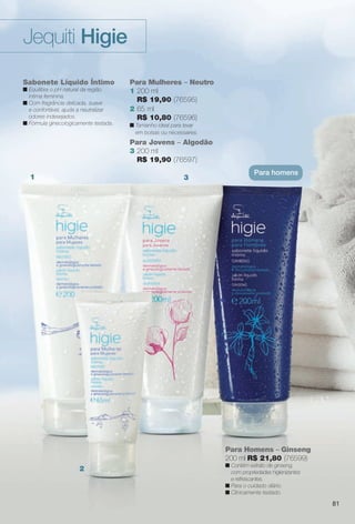 arizona.flow

PDF/X-4 ISO

Jequiti Higie
Sabonete Líquido Íntimo
n Equilibra o pH natural da região
íntima feminina.
n Com fragrância delicada, suave
e confortável, ajuda a neutralizar
odores indesejados.
n Fórmula ginecologicamente testada.

Para Mulheres – Neutro
1 200 ml
R$ 19,90 (76595)
2 65 ml
R$ 10,80 (76596)
n Tamanho ideal para levar
em bolsas ou nécessaires.

Para Jovens – Algodão
3 200 ml
R$ 19,90 (76597)
1

3

Para homens

Para Homens – Ginseng
200 ml R$ 21,80 (76599)
n Contém extrato de ginseng,
com propriedades higienizantes
e refrescantes.
n Para o cuidado diário.
n Clinicamente testado.

2

81

BR_HIGIE_COLHEITA15-13.indd 81

7/30/13 1:40 AM
Agência: Arizona | Cliente: Arizona
Processado por arizona.flow em Tue Jul 30 01:41:42 2013

BLACK YELLOW MAGENTA CYAN

www.arizona.com.br +55 11 3847-1977

686888_BR_COLHEITA15-13_P081.pdf - 156.0 x 230.0 mm - p?g. 81

 