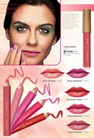 arizona.flow

PDF/X-4 ISO

Aviva
A modelo usa Base Médio,
Pó Compacto Médio, Blush
Flor Rosa, Sombra Líquida
Verde Âmbar e Rosa
Madrepérola, Máscara para
Cílios Preta, Lápis para
Olhos Superpreto, Batom
Líquido Matte Rosa Amore
e Esmalte Atenas.

Lápis Batom
1,5 g
R$ 14,90 cada

n
 Textura hidratante de alta
cobertura.

Boca Rosada (14045)

Rosa Absoluto (14043)

Vermelho Luxo (14044)

Rosa Imperial (14047)

82

Nude Rosado (14046)

BR_AVIVA_COLHEITA15-13.indd 82

8/22/13 12:15 AM
Agência: Arizona | Cliente: Arizona
Processado por arizona.flow em Thu Aug 22 00:15:56 2013

BLACK YELLOW MAGENTA CYAN

www.arizona.com.br +55 11 3847-1977

686888_BR_COLHEITA15-13_P082.pdf - 156.0 x 230.0 mm - p?g. 82

 