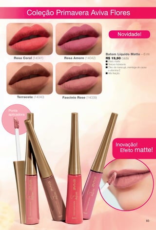 arizona.flow

PDF/X-4 ISO

Coleção Primavera Aviva Flores
Novidade!

Rosa Coral (14041)

Rosa Amore (14042)

Batom Líquido Matte – 6 ml
R$ 19,90 cada

n feito matte.
E
Efeito
n Textura hidratante.
n Óleo de maracujá, manteiga de cacau
e vitamina E.
n Alta fxação.

Terracota (14040)

Fascínio Rose (14039)

Ponta
aplicadora

Inovação!
Efeito matte!

83

BR_AVIVA_COLHEITA15-13.indd 83

8/16/13 11:26 AM
Agência: Arizona | Cliente: Arizona
Processado por arizona.flow em Fri Aug 16 11:33:43 2013

BLACK YELLOW MAGENTA CYAN

www.arizona.com.br +55 11 3847-1977

686888_BR_COLHEITA15-13_P083.pdf - 156.0 x 230.0 mm - p?g. 83

 