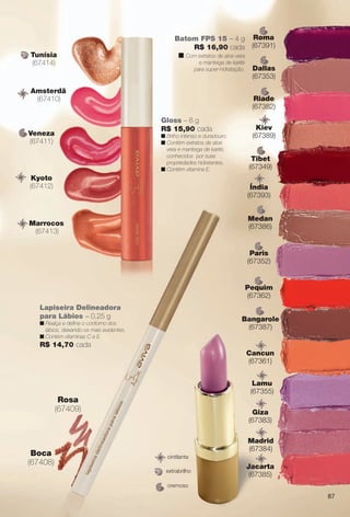 arizona.flow

PDF/X-4 ISO

Tunísia
(67414)

Batom FPS 15 – 4 g
R$ 16,90 cada
n Com extratos de aloe vera
e manteiga de karité
para super-hidratação.

Amsterdã
(67410)

Dallas
(67353)
Riade
(67382)

Gloss – 8 g
R$ 15,90 cada

Veneza
(67411)

Roma
(67391)

n Brilho intenso e duradouro.
n Contém extratos de aloe
vera e manteiga de karité,
conhecidos por suas
propriedades hidratantes.
n Contém vitamina E.

Kyoto
(67412)

Kiev
(67389)
Tibet
(67349)
Índia
(67393)
Medan
(67386)

Marrocos
(67413)

Paris
(67352)

Pequim
(67362)
Lapiseira Delineadora
para Lábios – 0,25 g

Bangarole
(67387)

n Realça e defne o contorno dos
lábios, deixando-os mais evidentes.
n Contém vitaminas C e E.

R$ 14,70 cada
Cancun
(67361)
Lamu
(67355)

Rosa
(67409)

Boca
(67408)

Giza
(67383)

cintilante
extrabrilho

Madrid
(67384)
Jacarta
(67385)

cremoso

87

BR_AVIVA_COLHEITA15-13.indd 87

8/15/13 1:01 PM
Agência: Arizona | Cliente: Arizona
Processado por arizona.flow em Thu Aug 15 13:04:51 2013

BLACK YELLOW MAGENTA CYAN

www.arizona.com.br +55 11 3847-1977

686888_BR_COLHEITA15-13_P087.pdf - 156.0 x 230.0 mm - p?g. 87

 