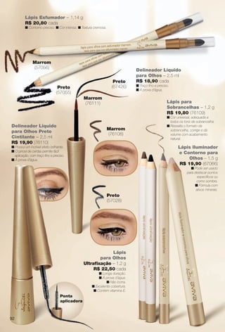 arizona.flow

PDF/X-4 ISO

Lápis Esfumador – 1,14 g
R$ 20,80 cada

n Contorno preciso. n Cor intensa. n Textura cremosa.

Marrom
(57056)
Preto
(67426)

Preto
(57055)
Marrom
(76111)

Delineador Líquido
para Olhos Preto
Cintilante – 2,5 ml
R$ 19,90 (76110)

Delineador Líquido
para Olhos – 2,5 ml
R$ 18,90 cada
n Traço fno e preciso.
n À prova d’água.

Lápis para
Sobrancelhas – 1,2 g
R$ 19,80 (76109)
Marrom
(76108)

n Possui um incrível efeito brilhante.
n O pincel de cerdas permite fácil
aplicação, com traço fno e preciso.
n À prova d’água.

n Cor universal, adequada a
todos os tons de sobrancelha.
n Ressalta o formato da
sobrancelha, corrige e dá
volume com acabamento
natural.

Lápis Iluminador
e Contorno para
Olhos – 1,5 g
R$ 19,90 (67066)
n Pode ser usado
para destacar pontos
específcos ou
como sombra.
n Fórmula com
ativos minerais.

Preto
(57028)

Lápis
para Olhos
Ultrafxação – 1,2 g
R$ 22,50 cada
n Longa duração.
n À prova d’água.
n Não borra.
n Excelente cobertura.
n Contém vitamina E.

Ponta
aplicadora

92

BR_AVIVA_COLHEITA15-13.indd 92

8/15/13 2:47 PM
Agência: Arizona | Cliente: Arizona
Processado por arizona.flow em Thu Aug 15 14:48:38 2013

BLACK YELLOW MAGENTA CYAN

www.arizona.com.br +55 11 3847-1977

686888_BR_COLHEITA15-13_P092.pdf - 156.0 x 230.0 mm - p?g. 92

 