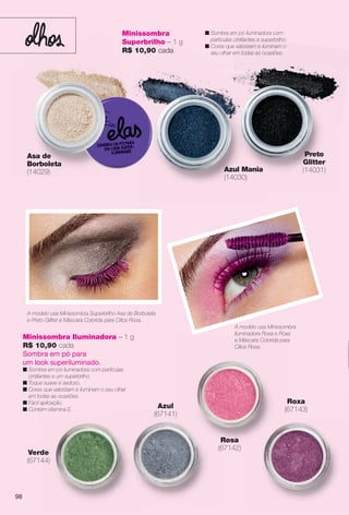 arizona.flow

PDF/X-4 ISO

Minissombra
Superbrilho – 1 g
R$ 10,90 cada

Asa de
Borboleta
(14029)

n Sombra em pó iluminadora com
partículas cintilantes e superbrilho.
n Cores que valorizam e iluminam o
seu olhar em todas as ocasiões.

Preto
Glitter
(14031)

Azul Mania
(14030)

A modelo usa Minissombra Superbrilho Asa de Borboleta
e Preto Glitter e Máscara Colorida para Cílios Rosa.
A modelo usa Minissombra
Iluminadora Rosa e Roxa
e Máscara Colorida para
Cílios Rosa.

Minissombra Iluminadora – 1 g
R$ 10,90 cada
Sombra em pó para
um look superiluminado.

n Sombra em pó iluminadora com partículas
cintilantes e um superbrilho.
n Toque suave e sedoso.
n Cores que valorizam e iluminam o seu olhar
em todas as ocasiões.
n Fácil aplicação.
n Contém vitamina E.

Roxa
(67143)

Azul
(67141)

Rosa
(67142)

Verde
(67144)

98

BR_ELAS_COLHEITA15-13.indd 98

8/22/13 4:21 PM
Agência: Arizona | Cliente: Arizona
Processado por arizona.flow em Thu Aug 22 16:22:50 2013

BLACK YELLOW MAGENTA CYAN

www.arizona.com.br +55 11 3847-1977

686888_BR_COLHEITA15-13_P098.pdf - 156.0 x 230.0 mm - p?g. 98

 
