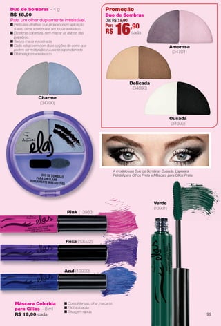 arizona.flow

PDF/X-4 ISO

Duo de Sombras – 4 g
R$ 18,90
Para um olhar duplamente irresistível.

n Partículas ultrafnas que proporcionam aplicação
suave, ótima aderência e um toque aveludado.
n Excelente cobertura, sem marcar as dobras das
pálpebras.
n Textura macia e acetinada.
n Cada estojo vem com duas opções de cores que
podem ser m isturadas ou usadas separadamente.
n Oftalmologicamente testado.

Promoção
Duo de Sombras
De: R$ 18,90
Por:
,90

R$

16

cada
Amorosa
(34701)

Delicada
(34698)
Charme
(34700)
Ousada
(34699)

A modelo usa Duo de Sombras Ousada, Lapiseira
Retrátil para Olhos Preta e Máscara para Cílios Preta.

Verde
(13931)

Pink (13933)

Roxa (13932)

Azul (13930)

Máscara Colorida
para Cílios – 8 ml
R$ 19,90 cada

n Cores Intensas, olhar marcante.
n Fácil aplicação.
n Secagem rápida.

BR_ELAS_COLHEITA15-13.indd 99

99

8/22/13 12:17 AM
Agência: Arizona | Cliente: Arizona
Processado por arizona.flow em Thu Aug 22 00:18:32 2013

BLACK YELLOW MAGENTA CYAN

www.arizona.com.br +55 11 3847-1977

686888_BR_COLHEITA15-13_P099.pdf - 156.0 x 230.0 mm - p?g. 99

 