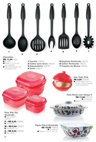 Pote Flip Top
Quadrado
n Pote de plástico
quadrado.
1 Concha (76678)
2 Colher para Arroz (76674)
3 Espumadeira (76676)
4 Garfo (76677)
5 Espátula Perfurada (76675)
6 Colher Perfurada (76673)
7 Pegador de Massa (76679)
Utensílios
R$ 11,90 cada
n De náilon.
n Medida: 41,5 cm, com
cabo detalhado.
n Cabo emborrachado, não
escorrega da mão.
1
2 3
4 5 6 7
Use Tudo Pink
R$ 3,90 (76929)
n Pote de plástico oval, na
cor pink, ideal para guardar
sobras de alimentos.
P – R$ 5,90 (76926)
n Capacidade: 1 l.
M – R$ 8,90 (76927)
n Capacidade: 1,4 l.
G – R$ 9,90 (76928)
n Capacidade: 2 l.
Tigela Floral Quadrada
R$ 19,90 (76083)
n De melamina.
n Medidas: 17,5 x 17,5 x 7 cm.
Pote Floral com Tampa P
R$ 17,90 (76173)
n De melamina.
n Medidas: 16 x 16 x 4 cm.
10
BR_CUIDADOSPARACASA_JVILLA14-13.indd 10 7/30/13 5:00 PM
PDF/X-4 ISOarizona.flow
www.arizona.com.br +55 11 3847-1977 686540_BR_JVILLA_Colheita14-13_P010.pdf - 156.0 x 230.0 mm - p?g. 10BLACK YELLOW MAGENTA CYAN
Agência: Arizona | Cliente: Arizona
Processado por arizona.flow em Tue Jul 30 17:06:04 2013
 