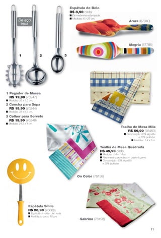 Sabrina (76198)
Toalha de Mesa Mila
R$ 59,90 (76460)
n Composição: 80% algodão
e 20% poliéster.
n Medidas: 1,4 x 2 m.
Toalha de Mesa Quadrada
R$ 49,90 cada
n Medidas: 1,4 x 1,4 m.
n Para mesa quadrada com quatro lugares.
n Composição: 80% algodão
e 20% poliéster.
On Color (76199)
Espátula de Bolo
R$ 8,90 cada
n De melamina estampada.
n Medidas: 6 x 26 cm.
1
1 Pegador de Massa
R$ 19,90 (76247)
n Medidas: 33 x 7,5 cm.
Espátula Smile
R$ 20,90 (76686)
n Espátula de náilon decorada.
n Medida do cabo: 18 cm.
Alegria (57785)
Arara (67040)
2 3
De aço
inox
2 Concha para Sopa
R$ 19,90 (76244)
n Medidas: 33 x 8,5 cm.
3 Colher para Sorvete
R$ 19,90 (76248)
n Medidas: 21,5 x 4 cm.
11
BR_CUIDADOSPARACASA_JVILLA14-13.indd 11 7/30/13 5:01 PM
PDF/X-4 ISOarizona.flow
www.arizona.com.br +55 11 3847-1977 686540_BR_JVILLA_Colheita14-13_P011.pdf - 156.0 x 230.0 mm - p?g. 11BLACK YELLOW MAGENTA CYAN
Agência: Arizona | Cliente: Arizona
Processado por arizona.flow em Tue Jul 30 17:06:06 2013
 
