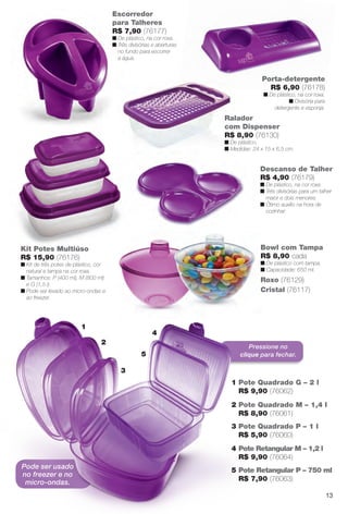 Pressione no
clique para fechar.
Descanso de Talher
R$ 4,90 (76179)
n De plástico, na cor roxa.
n Três divisórias para um talher
maior e dois menores.
n Ótimo auxílio na hora de
cozinhar.
Ralador
com Dispenser
R$ 8,90 (76130)
n De plástico.
n Medidas: 24 x 15 x 6,5 cm.
Roxo (76129)
Cristal (76117)
Bowl com Tampa
R$ 8,90 cada
n De plástico com tampa.
n Capacidade: 650 ml.
Porta-detergente
R$ 6,90 (76178)
n De plástico, na cor roxa.
n Divisória para
detergente e esponja.
Kit Potes Multiúso
R$ 15,90 (76176)
n Kit de três potes de plástico, cor
natural e tampa na cor roxa.
n Tamanhos: P (400 ml), M (800 ml)
e G (1,5 l).
n Pode ser levado ao micro-ondas e
ao freezer.
Escorredor
para Talheres
R$ 7,90 (76177)
n De plástico, na cor roxa.
n Três divisórias e aberturas
no fundo para escorrer
a água.
4
5
3
2
1
1 Pote Quadrado G – 2 l
R$ 9,90 (76062)
2 Pote Quadrado M – 1,4 l
R$ 8,90 (76061)
3 Pote Quadrado P – 1 l
R$ 5,90 (76060)
4 Pote Retangular M – 1,2 l
R$ 9,90 (76064)
5 Pote Retangular P – 750 ml
R$ 7,90 (76063)
Pode ser usado
no freezer e no
micro-ondas.
13
BR_CUIDADOSPARACASA_JVILLA14-13.indd 13 7/30/13 5:01 PM
PDF/X-4 ISOarizona.flow
www.arizona.com.br +55 11 3847-1977 686540_BR_JVILLA_Colheita14-13_P013.pdf - 156.0 x 230.0 mm - p?g. 13BLACK YELLOW MAGENTA CYAN
Agência: Arizona | Cliente: Arizona
Processado por arizona.flow em Tue Jul 30 17:06:05 2013
 