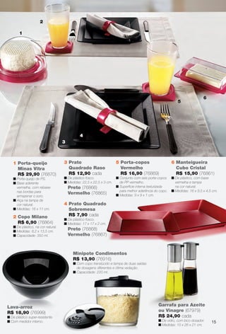 2 Copo Milano
R$ 6,90 (76864)
n De plástico, na cor natural.
n Medidas: 8,2 x 13,5 cm.
n Capacidade: 350 ml.
1 Porta-queijo
Minas Vitra
R$ 29,90 (76870)
n Porta-queijo de PS.
n Base aderente
vermelha, com rebaixe
nas bordas para
armazenar o soro.
n Alça na tampa de
cor natural.
n Medidas: 16 x 11 cm.
2
1
4
5
6
3
3 Prato
Quadrado Raso
R$ 12,90 cada
n De plástico fosco.
n Medidas: 22,5 x 22,5 x 3 cm.
Preto (76866)
Vermelho (76865)
6 Manteigueira
Cubo Cristal
R$ 15,90 (76861)
n De plástico, com base
vermelha e tampa
na cor natural.
n Medidas: 16 x 9,5 x 4,5 cm.
5 Porta-copos
Vermelho
R$ 16,90 (76869)
n Conjunto com seis porta-copos
de PP vermelho.
n Superfície interna texturizada
para melhor aderência do copo.
n Medidas: 9 x 9 x 1 cm.
4 Prato Quadrado
Sobremesa
R$ 7,90 cada
n De plástico fosco.
n Medidas: 17 x 17 x 2 cm.
Preto (76868)
Vermelho (76867)
Lava-arroz
R$ 18,90 (76999)
n De plástico super-resistente.
n Com medidor interno.
danapos
x 3,7 x 11 cm.
Garrafa para Azeite
ou Vinagre (67979)
R$ 24,90 cada
n De vidro, com bico dosador.
n Medidas: 15 x 26 x 21 cm.
Minipote Condimentos
R$ 13,90 (76916)
n Com copo translúcido e tampa de duas saídas
de dosagens diferentes e ótima vedação.
n Capacidade: 220 ml.
15
BR_CUIDADOSPARACASA_JVILLA14-13.indd 15 7/30/13 7:00 PM
PDF/X-4 ISOarizona.flow
www.arizona.com.br +55 11 3847-1977 686540_BR_JVILLA_Colheita14-13_P015.pdf - 156.0 x 230.0 mm - p?g. 15BLACK YELLOW MAGENTA CYAN
Agência: Arizona | Cliente: Arizona
Processado por arizona.flow em Tue Jul 30 19:02:13 2013
 