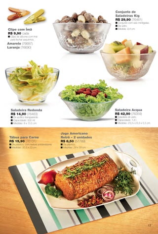 Saladeira Redonda
R$ 14,90 (76463)
n De acrílico transparente.
n Capacidade: 500 ml.
n Medidas: 8 x 13,5 cm.
Conjunto de
Saladeiras Kig
R$ 29,90 (76461)
n Conjunto com seis minitigelas.
n De vidro.
n Medida: 9,4 cm.Clipe com Ímã
R$ 9,90 cada
n Clipe de silicone com ímã
para fechar saquinhos.
Amarelo (76687)
Laranja (76690)
Saladeira Acqua
R$ 42,90 (76359)
n Saladeira de vidro.
n Capacidade: 1,8 l.
n Medidas: 23,3 x 23,3 x 5,5 cm.
Tábua para Carne
R$ 15,90 (76131)
n De plástico, com textura antideslizante.
n Medidas: 32,5 x 23 cm.
Jogo Americano
Retrô – 2 unidades
R$ 8,50 (57789)
n De plástico.
n Medidas: 29 x 39 cm.
17
BR_CUIDADOSPARACASA_JVILLA14-13.indd 17 7/30/13 5:02 PM
PDF/X-4 ISOarizona.flow
www.arizona.com.br +55 11 3847-1977 686540_BR_JVILLA_Colheita14-13_P017.pdf - 156.0 x 230.0 mm - p?g. 17BLACK YELLOW MAGENTA CYAN
Agência: Arizona | Cliente: Arizona
Processado por arizona.flow em Tue Jul 30 17:06:06 2013
 