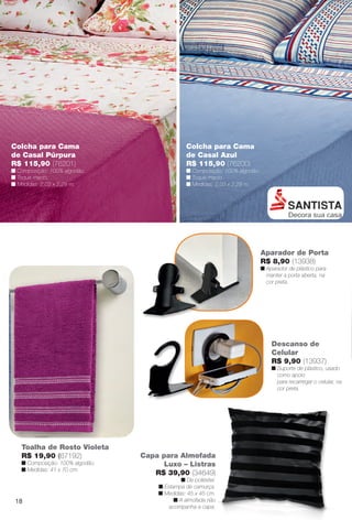 Colcha para Cama
de Casal Azul
R$ 115,90 (76200)
n Composição: 100% algodão.
n Toque macio.
n Medidas: 2,03 x 2,29 m.
Colcha para Cama
de Casal Púrpura
R$ 115,90 (76201)
n Composição: 100% algodão.
n Toque macio.
n Medidas: 2,03 x 2,29 m.
Aparador de Porta
R$ 8,90 (13938)
n Aparador de plástico para
manter a porta aberta, na
cor preta.
Toalha de Rosto Violeta
R$ 19,90 (67192)
n Composição: 100% algodão.
n Medidas: 41 x 70 cm.
Descanso de
Celular
R$ 9,90 (13937)
n Suporte de plástico, usado
como apoio
para recarregar o celular, na
cor preta.
Capa para Almofada
Luxo – Listras
R$ 39,90 (34649)
n De poliéster.
n Estampa de camurça.
n Medidas: 45 x 45 cm.
n A almofada não
acompanha a capa.
18
BR_CUIDADOSPARACASA_JVILLA14-13.indd 18 7/30/13 5:02 PM
PDF/X-4 ISOarizona.flow
www.arizona.com.br +55 11 3847-1977 686540_BR_JVILLA_Colheita14-13_P018.pdf - 156.0 x 230.0 mm - p?g. 18BLACK YELLOW MAGENTA CYAN
Agência: Arizona | Cliente: Arizona
Processado por arizona.flow em Tue Jul 30 17:06:05 2013
 