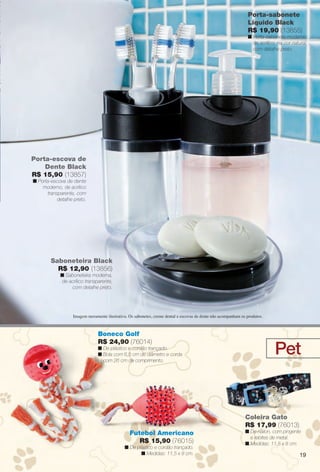 Pet
Coleira Gato
R$ 17,99 (76013)
n De náilon, com pingente
e rebites de metal.
n Medidas: 11,5 x 8 cm.
Porta-sabonete
Líquido Black
R$ 19,90 (13855)
n Porta-sabonete moderno
de acrílico, na cor natural,
com detalhe preto.
Porta-escova de
Dente Black
R$ 15,90 (13857)
n Porta-escova de dente
moderno, de acrílico
transparente, com
detalhe preto.
Saboneteira Black
R$ 12,90 (13856)
n Saboneteira moderna,
de acrílico transparente,
com detalhe preto.
Imagem meramente ilustrativa. Os sabonetes, creme dental e escovas de dente não acompanham os produtos.
Boneco Golf
R$ 24,90 (76014)
n De plástico e cordão trançado.
n Bola com 6,5 cm de diâmetro e corda
com 26 cm de comprimento.
Futebol Americano
R$ 15,90 (76015)
n De plástico e cordão trançado.
n Medidas: 11,5 x 8 cm.
, na
19
BR_CUIDADOSPARACASA_JVILLA14-13.indd 19 7/30/13 5:03 PM
PDF/X-4 ISOarizona.flow
www.arizona.com.br +55 11 3847-1977 686540_BR_JVILLA_Colheita14-13_P019.pdf - 156.0 x 230.0 mm - p?g. 19BLACK YELLOW MAGENTA CYAN
Agência: Arizona | Cliente: Arizona
Processado por arizona.flow em Tue Jul 30 17:06:05 2013
 