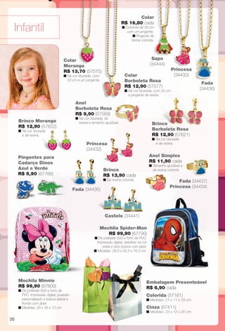 Anel
Borboleta Rosa
R$ 9,90 (57569)
n Na cor dourada, de
resina e tamanho ajustável.
Anel Simples
R$ 11,90 cada
n Tamanho ajustável e
de resina colorida.
Infantil
Pingentes para
Cadarço Dinos
Azul e Verde
R$ 5,90 (67786)
Colar
Morango
R$ 13,70 (57575)
n Na cor dourada, com
33 cm e um pingente.
Brinco
R$ 13,90 cada
n De resina colorida.
Princesa
(34432)
Colar
Borboleta Rosa
R$ 12,90 (57577)
n Na cor dourada, com 33 cm
e pingente de resina.
Colar
R$ 16,80 cada
n Corrente de 35 cm
com um pingente.
n Pingente de
resina colorida.
Mochila Minnie
R$ 99,90 (67800)
n De poliéster 600 e forro de
PVC. Impressão digital, puxador
personalizado e bolsos lateral e
frontal com zíper.
n Medidas: 28 x 36 x 13 cm.
Princesa
(34433)
Fada (34437)
Princesa (34434)
Mochila Spider-Man
R$ 99,90 (67799)
n De poliéster 600 e forro de PVC.
Impressão digital, detalhes na cor
prata e dois bolsos com zíper.
n Medidas: 28,5 x 35,5 x 16,5 cm.
Castelo (34441)
Embalagem Presenteável
R$ 6,90 cada
Colorida (57161)
n Medidas: 21 x 11 x 29 cm.
Cinza (57411)
n Medidas: 22 x 12 x 36 cm.
Fada (34435)
Sapo
(34444)
Fada
(34436)
Brinco Morango
R$ 12,90 (57622)
n Na cor dourada
e de resina.
Brinco
Borboleta Rosa
R$ 12,90 (57621)
n Na cor dourada
e de resina.
20
BR_INFANTIL_JVILLA14-13.indd 20 7/19/13 11:48 AM
PDF/X-4 ISOarizona.flow
www.arizona.com.br +55 11 3847-1977 686540_BR_JVILLA_Colheita14-13_P020.pdf - 156.0 x 230.0 mm - p?g. 20BLACK YELLOW MAGENTA CYAN
Agência: Arizona | Cliente: Arizona
Processado por arizona.flow em Fri Jul 19 11:49:41 2013
 