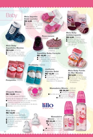 BabyBaby
Rosa-escuro
(76903)
Ovelhinha (76256)
Porquinha (76255)
Bico Orto
R$ 14,90 cada
De 0 a 6 meses (67896)
Acima de 6 meses (67897)
n Conjunto com dois bicos ortodônticos.
n De silicone supermacio.
n Possui furos que
permitem a
passagem do ar.
Meia Baby
Sapatinho Menino
R$ 9,90 (67970)
n Tamanho: de 0 a 15 meses.
n Composição: 78% algodão,
19% poliamida e 3% elastano.
Meia Baby Fundo
do Mar Menina
R$ 9,90 (67969)
n Tamanho: de 0 a 15 meses.
n Composição: 72% algodão,
23% poliamida e
5% elastano.
Mamadeira
Minnie – 120 ml
R$ 23,90 (67891)
n Atestada pelo Inmetro.
n Bico Orto de silicone
(de 0 a 6 meses).
n Frasco de polipropileno.
n Medidas: 23,2 x 5,8 x 9 cm.
Mamadeira Minnie – 240 ml
R$ 26,90 (67892)
n Atestada pelo Inmetro.
n Bico Orto de silicone (acima de 6 meses).
n Frasco de polipropileno.
n Medidas: 27,5 x 6,3 x 9 cm.
Meia Algodão
Bebê Lacinho
R$ 9,90 (76253)
n Tamanho: de 0 a 15 meses.
n Composição: 72% algodão,
23% poliamida, 3%
elastodieno e 2% elastano.
Chupeta Minnie
R$ 13,90 cada
De 0 a 6 meses (67893)
Acima de 6 meses (67894)
n Permite melhor acomodação no rosto do bebê,
seguindo a anatomia das bochechas.
n Com bulbo em formato ortodôntico e de silicone.
n Medidas: 9,3 x 3,5 x 12,2 cm.
Joelheira
Algodão Bebê
R$ 12,90 cada
n Tamanho único.
n Composição: 55% algodão,
42% poliamida, 2%
elastodieno e 1% elastano.
Sapatilha Baby Coração
R$ 16,90 cada
n Tamanho: de 0 a 15 meses.
n Composição: 85% algodão,
14% poliamida e 1% elastano.
Rosa-claro
(76902)
Meia Baby
Antiderrapante
R$ 9,90 (76899)
n Tamanho: de 0 a 15 meses.
n Composição: 68% algodão,
27% poliamida, 3% elastodieno
e 2% elastano.
22
BR_BABY_JVILLA_14-13.indd 22 7/17/13 12:08 PM
PDF/X-4 ISOarizona.flow
www.arizona.com.br +55 11 3847-1977 686540_BR_JVILLA_Colheita14-13_P022.pdf - 156.0 x 230.0 mm - p?g. 22BLACK YELLOW MAGENTA CYAN
Agência: Arizona | Cliente: Arizona
Processado por arizona.flow em Wed Jul 17 12:11:21 2013
 