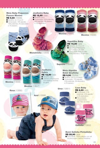 Joelheira
Zebra
R$ 12,90 cada
n Tamanho único.
n Joelheira antiderrapante
com estampa divertida
de zebra.
Sapatilha Baby
R$ 16,90 cada
n Tamanho: do 16 ao 22.
n Sapatilha antiderrapante,
com estampa divertida.
n Composição: 64% algodão,
45% poliamida e 1% elastano.
Menina (76896)
Rosa (13995)
Azul (13996)
Menino (76895)
Gatinha (13852)
Monstrinho (13848)
Sapinho (13849)
Urso (13851)
Menina (13846)
Menino (13847)
Luva Baby
R$ 8,90 cada
n Composição: 51%
poliamida, 45% algodão
e 3% elastodieno.
n Para proteção
e aquecimento
das mãos do bebê.
Boné Galinha Pintadinha
R$ 25,90 cada
n Boné infantil, 100% poliéster, com silk
da personagem Galinha Pintadinha.
Meia Algodão
Bebê Girafnha
R$ 9,90 (76254)
n Tamanho: de 0 a 15 meses.
n Composição: 72% algodão,
23% poliamida, 3% elastodieno
e 2% elastano.
Joelheira Baby
R$ 12,90 cada
n Tamanho único.
n Composição: 55% poliamida,
42% algodão, 2% elastano
e 1% elastodieno.
Meia Baby Pequenos
Passos Menino
R$ 9,90 (76898)
n Tamanho: do 16 ao 22.
n Composição: 78% algodão,
19% poliamida, 2% elastodieno
e 1% elastano.
23
BR_BABY_JVILLA_14-13.indd 23 7/17/13 12:09 PM
PDF/X-4 ISOarizona.flow
www.arizona.com.br +55 11 3847-1977 686540_BR_JVILLA_Colheita14-13_P023.pdf - 156.0 x 230.0 mm - p?g. 23BLACK YELLOW MAGENTA CYAN
Agência: Arizona | Cliente: Arizona
Processado por arizona.flow em Wed Jul 17 12:11:21 2013
 