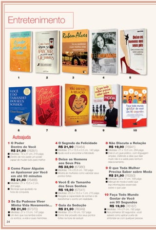 Entretenimento
3 Se Eu Pudesse Viver
Minha Vida Novamente...
R$ 21,90 (67370)
n Medidas: 21 x 13 cm, 147 págs.
n Um livro que nos lembra sobre
os sonhos, a vida e suas memórias.
5 Deixe os Homens
aos Seus Pés
R$ 22,90 (67980)
n Medidas: 14 x 20,8 cm, 190 págs.
n Mostra às mulheres como valorizar seus
pontos fortes.
6 Você É do Tamanho
dos Seus Sonhos
R$ 19,90 (67541)
n Medidas: 20,5 x 13,5 x 1 cm, 215 págs.
n Resgata a capacidade de sonhar e de
transformar o sonho em realidade.
9 O que Toda Mulher
Precisa Saber sobre Moda
R$ 21,90 (76350)
n Medidas: 22 x 17 cm, 189 págs.
n Manual de moda e estilo que
traz informações essenciais
sobre o que usar.
8 Não Discuta a Relação
R$ 19,90 (76941)
n Medidas: 21 x 13,5 cm, 284 págs.
n Este é um guia prático, com linguagem
simples. Defende a ideia que falar
muito não é a saída para nenhum
relacionamento.
7 Guia da Sedução
R$ 21,90 (76349)
n Medidas: 20 x 16 cm, 157 págs.
n Como tirar proveito dos seus pontos
fortes na hora de seduzir.
2 Como Fazer Alguém
se Apaixonar por Você
em até 90 minutos
R$ 21,90 (76466)
n Medidas: 21 x 13,5 x 2 cm,
303 págs.
n Técnicas que ajudarão na
hora da conquista.
1 O Poder
Dentro de Você
R$ 21,90 (76351)
n Medidas: 14 x 21 cm, 216 págs.
n Dentro de nós existe um poder
capaz de mudar tudo para melhor.
4 O Segredo da Felicidade
R$ 21,90 (76464)
n Medidas: 21 x 13,5 x 0,5 cm, 142 págs.
n Ajuda você a encontrar a felicidade.
3
8
2
7
1
6
4
9
5
10 Faça Todo Mundo
Gostar de Você
em 90 Segundos
R$ 19,90 (76167)
n Medidas: 14 x 21 cm, 192 págs.
n Nos primeiros 90 segundos. você
saberá como aplicar a arte de
sintonizar-se com qualquer pessoa.
10
Autoajuda
24
BR_ENTRETENIMENTO_JVILLA14-13.indd 24 7/29/13 7:54 PM
PDF/X-4 ISOarizona.flow
www.arizona.com.br +55 11 3847-1977 686540_BR_JVILLA_Colheita14-13_P024.pdf - 156.0 x 230.0 mm - p?g. 24BLACK YELLOW MAGENTA CYAN
Agência: Arizona | Cliente: Arizona
Processado por arizona.flow em Mon Jul 29 19:58:47 2013
 