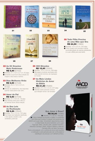 cm, 143 págs.
23 Dias Melhores Virão
R$ 9,90 (67538)
n Medidas: 20,5 x 13,5 x 0,5 cm,
93 págs.
n Através do cristianismo, traz respostas
quando nada parece dar certo.
22 As 50 Orações
Mais Poderosas
R$ 5,90 (67542)
n Medidas: 21 x 13,5 x 0,7 cm, 63 págs.
n Aumente a sua fé em Deus através da
oração a seus anjos e santos.
24 Amor de Pai
R$ 9,90 (67548)
n Medidas: 21 x 13,5 cm, 78 págs.
n Traz histórias entre pais e flhos e
as diversas faces dessa relação.
26 365 Bênçãos
R$ 15,90 (76564)
n Medidas: 15,5 x 13,5 cm, 368 págs.
n Mensagens positivas assinadas pelo
maior escritor de livros de inspiração
no mundo.
27 As Mais Lindas
Histórias de Amor
da Bíblia
R$ 21,90 (76465)
n Medidas: 21 x 14 x 1,5 cm, 207 págs.
n Histórias sobre pessoas comuns
que desejam amar e ser amadas.
25 As Dez Leis
da Realização
R$ 9,90 (76942)
n Medidas: 10 x 11,5 cm, 122 págs.
n Com base nas tradições espirituais,
o livro ajuda a revelar o seu
verdadeiro potencial.
242321
26
28 Todo Filho Precisa
de uma Mãe que Ora
R$ 24,90 (13964)
n Medidas: 13,5 x 20 cm, 320 págs.
n O livro mostra como envolver e apoiar
sua família através de orações persistentes
e a usar a Bíblia para essa tarefa.
22 25
27 28
Que Amor é Esse?
R$ 30,00 (14365)
n Medidas: 21 x 28 cm, 148 págs.
n O livro é bilíngue (português e inglês), e contempla
cem fotos que mostram a relação dos pacientes da
AACD com suas mães. Há também depoimentos sobre
a maternidade de personalidades como Lygia
Fagundes Telles, Claudia Leitte, Isabella Fiorentino,
Wanessa Camargo, Eliana, Adriane Galisteu e Marcelo
Camargo (flho de Hebe Camargo).
Toda a arrecadação com a venda dos livros será revertida
à instituição e será aplicada para dar continuidade à
reabilitação de pessoas com defciência física.
27
BR_ENTRETENIMENTO_JVILLA14-13.indd 27 7/31/13 7:27 AM
PDF/X-4 ISOarizona.flow
www.arizona.com.br +55 11 3847-1977 686540_BR_JVILLA_Colheita14-13_P027.pdf - 156.0 x 230.0 mm - p?g. 27BLACK YELLOW MAGENTA CYAN
Agência: Arizona | Cliente: Arizona
Processado por arizona.flow em Wed Jul 31 07:29:50 2013
 