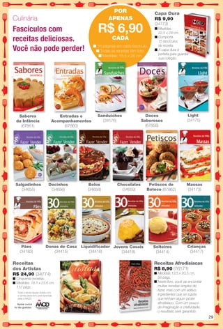Culinária
Entradas e
Acompanhamentos
(67860)
POR
APENAS
R$ 6,90
CADA
n 16 páginas em cada fascículo.
n Todas as receitas têm foto.
n Medidas: 15,5 x 26 cm.
Bolos
(34658)
Docinhos
(34656)
Salgadinhos
(34655)
Petiscos de
Boteco (67862)
Toda a renda líquida obtida com
a venda deste livro será revertida
para a AACD.
Ajudar nunca
foi tão gostoso.
Receitas
dos Artistas
R$ 24,90 (34774)
n Cinquenta receitas.
n Medidas: 18,1 x 23,6 cm,
112 págs.
Chocolates
(34659)
n Medidas:
22,5 x 29 cm.
n Comporta
15 fascículos
de receita.
n A capa dura é
perfeita para guardar
sua coleção.
Capa Dura
R$ 9,90
(34773)
Sabores
da Infância
(67861)
Massas
(34173)
Pães
(34183)
Donas de Casa
(34415)
Liquidifcador
(34416)
Solteiros
(34414)
Crianças
(34417)
Jovens Casais
(34418)
Receitas Afrodisíacas
R$ 8,90 (76171)
n Medidas:13,5 x 20,5 cm,
56 págs.
n Neste livro, você vai encontrar
muitas receitas simples de
fazer, mas com um aditivo:
ingredientes que se supõe
que tenham algum poder
afrodisíaco. Com um pouco
de imaginação e criatividade,
o resultado será garantido.
Light
(34175)
Fascículos com
receitas deliciosas.
Você não pode perder!
Doces
Saborosos
(67858)
Sanduíches
(34176)
29
BR_ENTRETENIMENTO_JVILLA14-13.indd 29 7/29/13 11:43 AM
PDF/X-4 ISOarizona.flow
www.arizona.com.br +55 11 3847-1977 686540_BR_JVILLA_Colheita14-13_P029.pdf - 156.0 x 230.0 mm - p?g. 29BLACK YELLOW MAGENTA CYAN
Agência: Arizona | Cliente: Arizona
Processado por arizona.flow em Mon Jul 29 11:49:13 2013
 