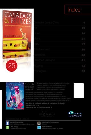 Este material é uma publicação da Jequiti Cosméticos (SS Cosméticos).
Pré-impressão: Arizona. Impressão: Log & Print Gráfca e Logística S.A.
Os preços que constam no catálogo são sugeridos pela empresa e sujeitos a
disponibilidade de estoque. As promoções são válidas somente no ciclo 14/2013 e/ou
enquanto durarem os estoques. Os produtos podem sofrer pequena variação de cor.
A Jequiti respeita o Código de Defesa do Consumidor.
Fazemos questão da total satisfação de nossos
consumidores. Se você não fcar satisfeito, nós
trocamos o produto ou devolvemos o dinheiro.
100%
SATISFAÇÃO
GARANTIDA.
Não deixe de conferir o catálogo de cosméticos da Jequiti.
SAC: 0800 776 7575
sac@jequiti.com.br | www.jequiti.com.br
Índice
Conecte-se à Jequiti
Leia o blog:
www.jequiti.com.br/blog
Curta no Facebook:
www.facebook.com/JequitiCosmeticos
Siga no Twitter:
www.twitter.com/jequiti ou @jequiti
É atual. É para você.
Siga e curta no Instagram:
@Jequiti
25
Cuidados para a Casa
Pet
Infantil
Moda
Baby
Entretenimento
Acessórios
Cuidados Pessoais
Bijuterias
Promoções
4
19
20
21
22
24
38
41
42
50
ciclo 14 2013
Para você
brilhar!
BR_INDICE_JVILLA14-13.indd 3 8/2/13 4:41 PM
PDF/X-4 ISOarizona.flow
www.arizona.com.br +55 11 3847-1977 686540_BR_JVILLA_Colheita14-13_P003.pdf - 156.0 x 230.0 mm - p?g. 3BLACK YELLOW MAGENTA CYAN
Agência: Arizona | Cliente: Arizona
Processado por arizona.flow em Fri Aug 2 16:46:15 2013
 