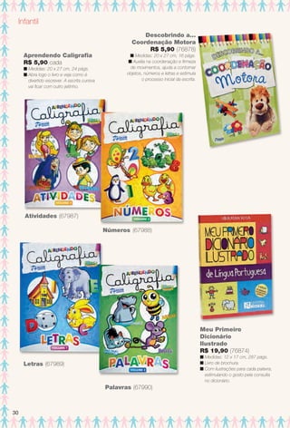 Infantil
Aprendendo Caligrafa
R$ 5,90 cada
n Medidas: 20 x 27 cm, 24 págs.
n Abra logo o livro e veja como é
divertido escrever. A escrita cursiva
vai fcar com outro jeitinho.
Letras (67989)
Palavras (67990)
Atividades (67987)
Números (67988)
Meu Primeiro
Dicionário
Ilustrado
R$ 19,90 (76874)
n Medidas: 12 x 17 cm, 287 págs.
n Livro de brochura.
n Com ilustrações para cada palavra,
estimulando o gosto pela consulta
no dicionário.
Descobrindo a...
Coordenação Motora
R$ 5,90 (76878)
n Medidas: 20 x 27 cm, 16 págs.
n Auxilia na coordenação e frmeza
de movimentos, ajuda a contornar
objetos, números e letras e estimula
o processo inicial da escrita.
30
BR_ENTRETENIMENTO_JVILLA14-13.indd 30 7/29/13 11:44 AM
PDF/X-4 ISOarizona.flow
www.arizona.com.br +55 11 3847-1977 686540_BR_JVILLA_Colheita14-13_P030.pdf - 156.0 x 230.0 mm - p?g. 30BLACK YELLOW MAGENTA CYAN
Agência: Arizona | Cliente: Arizona
Processado por arizona.flow em Mon Jul 29 11:49:13 2013
 