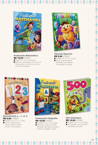Descobrindo o... 1, 2, 3
R$ 5,90 (76880)
n Medidas: 20 x 27 cm, 17 págs.
n Ensina a sequência dos
números. Além de divertir,
favorece a memorização.
Praticando Matemática
R$ 15,90 (76933)
n Medidas: 20 x 27 cm, 96 págs.
n Neste livro, personagens dos contos de
fadas ajudam a conhecer os números
de forma encantadora.
Praticando Caligrafa
R$ 15,90 (76932)
n Medidas: 20 x 27 cm, 96 págs.
n Neste livro, você vai encontrar
atividades divertidas que ajudam a
exercitar a caligrafa e a leitura.
Tabuada Esperta!
R$ 5,90 (76930)
n Medidas: 20 x 27 cm, 16 págs.
n Este livro traz explicações
detalhadas sobre fxação e
memorização da tabuada.
500 Atividades
R$ 15,90 (67984)
n Medidas: 20 x 27 cm, 96 págs.
n 500 atividades que estimulam o
aprendizado da criança.
31
BR_ENTRETENIMENTO_JVILLA14-13.indd 31 7/29/13 11:44 AM
PDF/X-4 ISOarizona.flow
www.arizona.com.br +55 11 3847-1977 686540_BR_JVILLA_Colheita14-13_P031.pdf - 156.0 x 230.0 mm - p?g. 31BLACK YELLOW MAGENTA CYAN
Agência: Arizona | Cliente: Arizona
Processado por arizona.flow em Mon Jul 29 11:49:13 2013
 