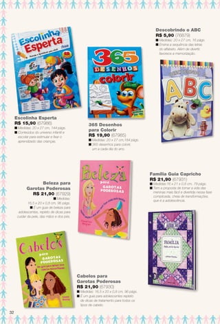 Escolinha Esperta
R$ 15,90 (67986)
n Medidas: 20 x 27 cm, 144 págs.
n Conteúdos do universo infantil e
escolar para estimular e fxar o
aprendizado das crianças.
365 Desenhos
para Colorir
R$ 19,90 (67985)
n Medidas: 20 x 27 cm,184 págs.
n 365 desenhos para colorir,
um a cada dia do ano.
Beleza para
Garotas Poderosas
R$ 21,90 (67929)
n Medidas:
16,5 x 20 x 0,8 cm, 96 págs.
n É um guia de beleza para
adolescentes, repleto de dicas para
cuidar da pele, das mãos e dos pés.
Descobrindo o ABC
R$ 5,90 (76879)
n Medidas: 20 x 27 cm, 16 págs.
n Ensina a sequência das letras
do alfabeto. Além de divertir,
favorece a memorização.
Cabelos para
Garotas Poderosas
R$ 21,90 (67930)
n Medidas: 16,5 x 20 x 0,8 cm, 96 págs.
n É um guia para adolescentes repleto
de dicas de tratamento para todos os
tipos de cabelo.
Família Guia Capricho
R$ 21,90 (67931)
n Medidas:16 x 21 x 0,8 cm, 79 págs.
n Tem a proposta de tornar a vida das
meninas mais fácil e divertida nessa fase
complicada, cheia de transformações,
que é a adolescência.
32
BR_ENTRETENIMENTO_JVILLA14-13.indd 32 7/29/13 1:55 PM
PDF/X-4 ISOarizona.flow
www.arizona.com.br +55 11 3847-1977 686540_BR_JVILLA_Colheita14-13_P032.pdf - 156.0 x 230.0 mm - p?g. 32BLACK YELLOW MAGENTA CYAN
Agência: Arizona | Cliente: Arizona
Processado por arizona.flow em Mon Jul 29 13:57:40 2013
 