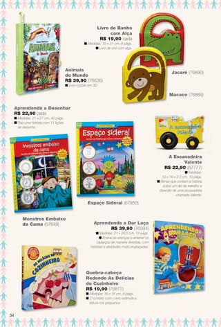 Quebra-cabeça
Redondo As Delícias
do Cozinheiro
R$ 19,90 (76877)
n Medidas: 18 x 18 cm, 8 págs.
n O contato com o livro estimula a
leitura nos pequenos.
Aprendendo a Dar Laço
R$ 39,90 (76934)
n Medidas: 21 x 26,5 cm, 12 págs.
n Ensina as crianças a amarrar os
cadarços de maneira divertida, com
histórias e atividades muito engraçadas.
Livro de Banho
com Alça
R$ 19,90 cada
n Medidas: 18 x 21 cm, 9 págs.
n Livro de vinil com alça.
Animais
do Mundo
R$ 39,90 (76536)
n Livro-móbile em 3D.
A Escavadeira
Valente
R$ 22,90 (67777)
n Medidas:
10 x 16 x 2,5 cm, 10 págs.
n Rimas que contam a história
sobre um dia de trabalho e
diversão de uma escavadeira
chamada Valente.
Amizade
Macaco (76889)
Jacaré (76890)
Monstros Embaixo
da Cama (67849)
Aprendendo a Desenhar
R$ 22,90 cada
n Medidas: 21 x 27 cm, 40 págs.
n Traz uma história com 11 lições
de desenho.
Espaço Sideral (67850)
34
BR_ENTRETENIMENTO_JVILLA14-13.indd 34 7/31/13 7:28 AM
PDF/X-4 ISOarizona.flow
www.arizona.com.br +55 11 3847-1977 686540_BR_JVILLA_Colheita14-13_P034.pdf - 156.0 x 230.0 mm - p?g. 34BLACK YELLOW MAGENTA CYAN
Agência: Arizona | Cliente: Arizona
Processado por arizona.flow em Wed Jul 31 07:29:49 2013
 
