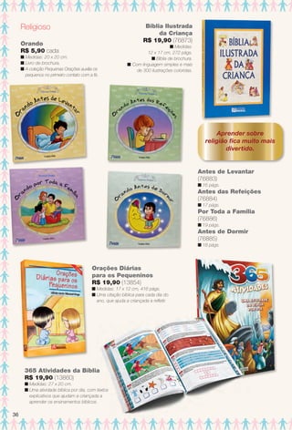 Aprender sobre
religião fca muito mais
divertido.
Religioso
Antes de Levantar
(76883)
n 16 págs.
Antes das Refeições
(76884)
n 17 págs.
Por Toda a Família
(76886)
n 19 págs.
Antes de Dormir
(76885)
n 18 págs.
Bíblia Ilustrada
da Criança
R$ 19,90 (76873)
n Medidas:
12 x 17 cm, 272 págs.
n Bíblia de brochura.
n Com linguagem simples e mais
de 300 ilustrações coloridas.
Orando
R$ 5,90 cada
n Medidas: 20 x 20 cm.
n Livro de brochura.
n A coleção Pequenas Orações auxilia os
pequenos no primeiro contato com a fé.
365 Atividades da Bíblia
R$ 19,90 (13860)
n Medidas: 27 x 20 cm.
n Uma atividade bíblica por dia, com textos
explicativos que ajudam a criançada a
aprender os ensinamentos bíblicos.
Orações Diárias
para os Pequeninos
R$ 19,90 (13854)
n Medidas: 17 x 12 cm, 416 págs.
n Uma citação bíblica para cada dia do
ano, que ajuda a criançada a refetir.
36
BR_ENTRETENIMENTO_JVILLA14-13.indd 36 7/31/13 4:53 AM
PDF/X-4 ISOarizona.flow
www.arizona.com.br +55 11 3847-1977 686540_BR_JVILLA_Colheita14-13_P036.pdf - 156.0 x 230.0 mm - p?g. 36BLACK YELLOW MAGENTA CYAN
Agência: Arizona | Cliente: Arizona
Processado por arizona.flow em Wed Jul 31 05:03:13 2013
 