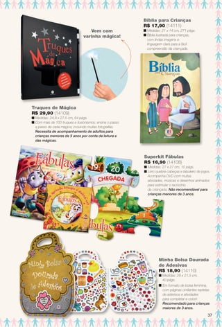 Bíblia para Crianças
R$ 17,90 (14111)
n Medidas: 21 x 14 cm, 271 págs.
n Bíblia ilustrada para crianças,
com lindas imagens e
linguagem clara para a fácil
compreensão da criançada.
Truques de Mágica
R$ 29,90 (14109)
n Medidas: 24,8 x 27,5 cm, 64 págs.
n Com mais de 100 truques e ilusionismos, ensina o passo
a passo de cada mágica, incluindo muitas fotografas.
Necessita de acompanhamento de adultos para
crianças menores de 5 anos por conta da leitura e
das mágicas.
Minha Bolsa Dourada
de Adesivos
R$ 18,90 (14110)
n Medidas: 28 x 21,5 cm,
40 págs.
n Em formato de bolsa feminina,
com páginas cintilantes repletas
de adesivos e atividades
para completar e colorir.
Recomendado para crianças
maiores de 3 anos.
Superkit Fábulas
R$ 16,90 (14108)
n Medidas: 27 x 27 cm, 10 págs.
n Livro quebra-cabeças e tabuleiro de jogos.
Acompanha DVD com muitas
atividades, músicas e desenhos animados
para estimular o raciocínio
da criançada. Não recomendável para
crianças menores de 3 anos.
Vem com
varinha mágica!
37
BR_ENTRETENIMENTO_JVILLA14-13.indd 37 7/31/13 3:52 AM
PDF/X-4 ISOarizona.flow
www.arizona.com.br +55 11 3847-1977 686540_BR_JVILLA_Colheita14-13_P037.pdf - 156.0 x 230.0 mm - p?g. 37BLACK YELLOW MAGENTA CYAN
Agência: Arizona | Cliente: Arizona
Processado por arizona.flow em Wed Jul 31 03:53:58 2013
 