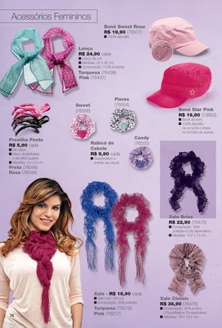 Sacoleco
da
R$ 26,90
n
n
n
n
Acessórios Femininos
Rabicó de
Cabelo
R$ 9,90 cada
n Superprático e
enfeita seu visual.
Presilha Pente
R$ 5,90 cada
n De náilon.
n Maior durabilidade
e de difícil quebra.
n Medidas: 5 x 2,5 cm.
Rosa (76049)
Preta (76048)
Flores
(76554)Sweet
(76556)
Boné Sweet Rosa
R$ 19,90 (76507)
n 100% algodão.
Lenço
R$ 24,90 cada
n Lenço de voil.
n Medidas: 22 x 82 cm.
n Composição: 100% poliéster.
Turquesa (76438)
Pink (76437)
Xale Brisa
R$ 22,90 (76475)
n Composição: 98%
poliéster e 2% elastodieno.
n Medidas: 107 x 13 cm.
Candy
(76555)
Xale - R$ 16,90 cada
n Xale com 189 cm.
n Composição: 85% poliéster.
Turquesa (76216)
Pink (76217)
Boné Star Pink
R$ 19,90 (13853)
n Boné de brim.
n 100% algodão,
na cor pink e strass
no formato de estrela.
Xale Classic
R$ 36,90 (76476)
n Composição: 82% acrílico,
17% poliéster e 1% elastodieno.
n Medidas: 18 x 13,5 cm.38
BR_ACESSORIOS_JVILLA14-13.indd 38 7/26/13 10:33 AM
PDF/X-4 ISOarizona.flow
www.arizona.com.br +55 11 3847-1977 686540_BR_JVILLA_Colheita14-13_P038.pdf - 156.0 x 230.0 mm - p?g. 38BLACK YELLOW MAGENTA CYAN
Agência: Arizona | Cliente: Arizona
Processado por arizona.flow em Fri Jul 26 10:36:10 2013
 