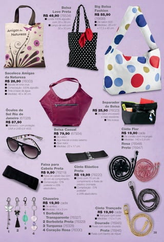 Sacoleco Amigas
da Natureza
R$ 26,90 (76003)
n Sacola de lona crua.
n Composição: 100% algodão.
n Tinta à base de água.
n Medidas: 40 x 36 cm.
Chaveiro
R$ 19,90 cada
n De acrílico.
n Medidas: 14 x 3 cm.
1 Borboleta
Transparente (76327)
2 Borboleta Preta (76329)
3 Turquesa (76328)
4 Coração Rosa (76330)1 2
3
4
Faixa para
Cabelo Preta
R$ 9,90 (76219)
n Faixa de cabelo lisa com
40 cm de comprimento.
n Composição: 72%
poliéster e 28%
elastodieno.
Cinto Elástico
Preto
R$ 19,99 (76220)
n Cinto com 75 cm de
comprimento e fvela de
plástico cromada.
n Composição: 72%
poliéster
e 28% elastodieno.
Bolsa Casual
R$ 79,90 (67934)
n De náilon.
n Alça tiracolo e bolso externo.
n Ziper trator.
n Medidas: 22 x 17 cm.
Óculos de
Sol Rio de
Janeiro (67028)
R$ 87,90
n Feminino, com proteção
UVA e UVB (UV 400).
Dourado (76945)
n Fivela com banho dourado.
Cinto Trançado
R$ 19,90 cada
n Trançado com lurex.
n Medidas: 110 x 1 cm.
Prata (76946)
n Fivela com banho de níquel.
(13853)
Big Bolsa
Fashion
R$ 55,90
(76699)
n De náilon 600.
n Medidas: 35 x 61
x 17,5 x 45 cm.
Bolsa
Love Preta
R$ 49,90 (76534)
n Lonita 100% algodão,
com 33 x 39 cm.
n Lenço de voil com
30 x 30 cm.
Separador
de Bolsa
R$ 25,90 (76023)
n De náilon encorpado
e mais resistente.
n Três bolsos.
Cinto Flor
R$ 19,90 cada
n De cordão com miçangas.
n Medidas: 140 x 0,9 cm.
Rosa (76948)
Preto (76947)
39
BR_ACESSORIOS_JVILLA14-13.indd 39 7/26/13 10:35 AM
PDF/X-4 ISOarizona.flow
www.arizona.com.br +55 11 3847-1977 686540_BR_JVILLA_Colheita14-13_P039.pdf - 156.0 x 230.0 mm - p?g. 39BLACK YELLOW MAGENTA CYAN
Agência: Arizona | Cliente: Arizona
Processado por arizona.flow em Fri Jul 26 10:36:10 2013
 