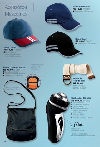 Bolsa Carteiro Preta
R$ 79,90 (34262)
n De material sintético.
n Ideal para acomodar notebook.
n Medidas: 32,5 x 38 x 9 cm.
Alça com extensão
máxima de 150 cm.
Boné Sport
R$ 19,90 (76450)
n Composição: 100% algodão.
Barbeador Elétrico
R$ 159,90 (67536)
n Bivolt automático.
n Fio de recarga acoplável.
n Lâminas duplas.
n Três cabeças futuantes
para um barbear mais
rente e suave.
n Uma lâmina extra
para acabamento.
n Medidas: 4,5 x 12,5 x 4,5 cm.
• SAC: (11) 5660-2600
• E-mail: atendimento1@lizz.com.br
Aparador de
costeletas e bigode.
Cinto de
Tecido Cru
R$ 39,80
P/M (34286)
G/GG (34302)
Boné Urban
R$ 19,90 (13865)
n Boné masculino
de microfbra ajustável
e com design exclusivo.
Acessórios
Masculinos
Boné Adventure
R$ 19,90 (76449)
n Composição: 100% algodão.
Fechamento com
botão de ímã
e três bolsos.
40
BR_ACESSORIOS_JVILLA14-13.indd 40 7/26/13 1:40 AM
PDF/X-4 ISOarizona.flow
www.arizona.com.br +55 11 3847-1977 686540_BR_JVILLA_Colheita14-13_P040.pdf - 156.0 x 230.0 mm - p?g. 40BLACK YELLOW MAGENTA CYAN
Agência: Arizona | Cliente: Arizona
Processado por arizona.flow em Fri Jul 26 02:12:10 2013
 
