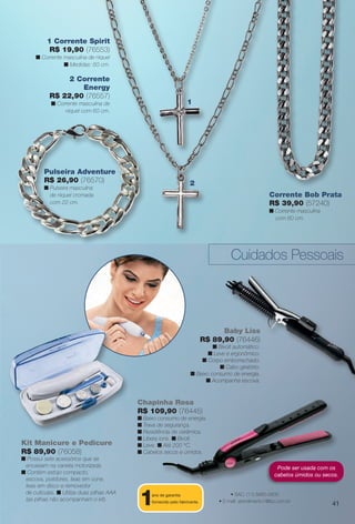 2 Corrente
Energy
R$ 22,90 (76557)
n Corrente masculina de
níquel com 60 cm.
1 Corrente Spirit
R$ 19,90 (76553)
n Corrente masculina de níquel
n Medidas: 60 cm.
1
2
Baby Liss
R$ 89,90 (76446)
n Bivolt automático.
n Leve e ergonômico.
n Corpo emborrachado.
n Cabo giratório.
n Baixo consumo de energia.
n Acompanha escova.
Chapinha Rosa
R$ 109,90 (76445)
n Baixo consumo de energia.
n Trava de segurança.
n Resistência de cerâmica.
n Libera íons. n Bivolt.
n Leve. n Até 200 °C.
n Cabelos secos e úmidos.
Kit Manicure e Pedicure
R$ 89,90 (76058)
n Possui sete acessórios que se
encaixam na caneta motorizada.
n Contém estojo compacto,
escova, polidores, lixas em cone,
lixas em disco e removedor
de cutículas. n Utiliza duas pilhas AAA
(as pilhas não acompanham o kit).
Cuidados Pessoais
Corrente Bob Prata
R$ 39,90 (57240)
n Corrente masculina
com 60 cm.
Pulseira Adventure
R$ 26,90 (76570)
n Pulseira masculina
de níquel cromada
com 22 cm.
1ano de garantia
fornecido pelo fabricante.
• SAC: (11) 5660-2600
• E-mail: atendimento1@lizz.com.br
Pode ser usada com os
cabelos úmidos ou secos.
41
BR_ACESSORIOS_JVILLA14-13.indd 41 7/26/13 1:40 AM
PDF/X-4 ISOarizona.flow
www.arizona.com.br +55 11 3847-1977 686540_BR_JVILLA_Colheita14-13_P041.pdf - 156.0 x 230.0 mm - p?g. 41BLACK YELLOW MAGENTA CYAN
Agência: Arizona | Cliente: Arizona
Processado por arizona.flow em Fri Jul 26 02:12:10 2013
 
