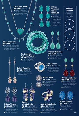 P
M
G
Medidor
de anel
Para saber a
medida do
seu dedo,
use a tabela
abaixo.
Brinco Vinum
R$ 39,90 (76721)
n Brinco de níquel,
trabalhado com gota de
resina na cor roxa.
n Medidas: 26 x 20 mm.
Brinco Oceano
R$ 15,90 (76723)
n Brinco de níquel, com
resina oval lapidada
na cor azul.
n Medidas: 14 x 11 mm.
Anel Oceano
R$ 35,90 (76722)
n Anel de níquel, com
volta de cristal e centro
de resina lapidada de
13 mm, na cor azul.
Anel Violeta Perla
R$ 29,90 (76719)
n Anel de níquel, ajustável,
com chumaço de pérolas
ABS, nas cores pérola e roxa.
n Medida: 8 mm.
Brinco Lindíssimo
R$ 49,90 (76166)
n Brinco grafte com pedras
de resina azul-turquesa, gota
vermelha, pedra redonda
branca e strass.
n Medida: 6,6 cm.
Brinco
Turquesa
Triplo
R$ 39,90
(76724)
n Brinco na cor
níquel, com três
resinas lapidadas
nos formatos
navete, oval e
gota na cor azul-
turquesa.
Conjunto de
Pulseiras Trend
R$ 37,90 (76434)
n Conjunto com quatro
pulseiras na cor turquesa.
Colar Supreme
R$ 39,90 (76431)
n Colar de níquel com 110 mm,
13 bolas de resina de 10 mm
na cor azul-turquesa e 12 bolas
de jablonex de 8 mm.
Brinco Passion
R$ 39,90 (76847)
n Brinco dourado de 8 cm,
com corrente, cristais rosé
e pérolas de ABS.
Brinco
Violeta Perla
R$ 35,90 (76720)
n Brinco anzol, na cor níquel,
com chumaço de pérolas
ABS, de tamanhos variados,
nas cores pérola e roxa.
Brinco Madri
R$ 16,90 (76339)
n Brinco na cor prateada.
n Texturizado.
n Esfera com 1,3 cm
de diâmetro.
Colar Blue Heart
R$ 29,90 (76145)
n Colar de níquel, com
pingente fxo de coração
azul-turquesa de resina.
n Medida: 50 cm.
Brinco Belíssimo
R$ 45,90 (76149)
n Brinco oval dourado com
pedra de acrílico.
n Medidas: 13 x 10 mm.
43
BR_BIJOUTERIAS_JVILLA14-13.indd 43 7/24/13 9:54 AM
PDF/X-4 ISOarizona.flow
www.arizona.com.br +55 11 3847-1977 686540_BR_JVILLA_Colheita14-13_P043.pdf - 156.0 x 230.0 mm - p?g. 43BLACK YELLOW MAGENTA CYAN
Agência: Arizona | Cliente: Arizona
Processado por arizona.flow em Wed Jul 24 10:00:02 2013
 