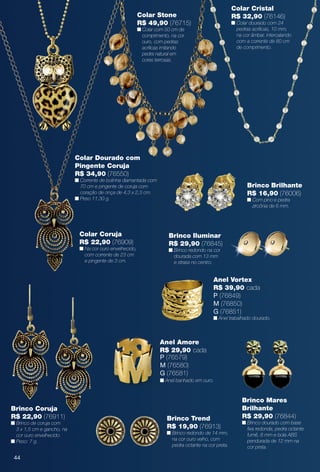 Colar Dourado com
Pingente Coruja
R$ 34,90 (76550)
n Corrente de bolinha diamantada com
70 cm e pingente de coruja com
coração de onça de 4,3 x 2,3 cm.
n Peso 11,30 g.
Colar Coruja
R$ 22,90 (76909)
n Na cor ouro envelhecido,
com corrente de 23 cm
e pingente de 3 cm.
Colar Stone
R$ 49,90 (76715)
n Colar com 50 cm de
comprimento, na cor
ouro, com pedras
acrílicas imitando
pedra natural em
cores terrosas.
Brinco Trend
R$ 19,90 (76913)
n Brinco redondo de 14 mm,
na cor ouro velho, com
pedra octante na cor preta.
Brinco Coruja
R$ 22,90 (76911)
n Brinco de coruja com
3 x 1,5 cm e gancho, na
cor ouro envelhecido.
n Peso: 7 g.
Brinco Brilhante
R$ 16,90 (76006)
n Com pino e pedra
zircônia de 6 mm.
Brinco Mares
Brilhante
R$ 29,90 (76844)
n Brinco dourado com base
fxa redonda, pedra octante
fumê, 8 mm e bola ABS
pendurada de 12 mm na
cor preta.
Brinco Iluminar
R$ 29,90 (76845)
n Brinco redondo na cor
dourada com 13 mm
e strass no centro.
Anel Amore
R$ 29,90 cada
P (76579)
M (76580)
G (76581)
n Anel banhado em ouro.
Colar Cristal
R$ 32,90 (76146)
n Colar dourado com 24
pedras acrílicas, 10 mm,
na cor âmbar, intercalando
com a corrente de 80 cm
de comprimento.
Anel Vortex
R$ 39,90 cada
P (76849)
M (76850)
G (76851)
n Anel trabalhado dourado.
44
BR_BIJOUTERIAS_JVILLA14-13.indd 44 7/23/13 3:48 AM
PDF/X-4 ISOarizona.flow
www.arizona.com.br +55 11 3847-1977 686540_BR_JVILLA_Colheita14-13_P044.pdf - 156.0 x 230.0 mm - p?g. 44BLACK YELLOW MAGENTA CYAN
Agência: Arizona | Cliente: Arizona
Processado por arizona.flow em Tue Jul 23 05:20:57 2013
 