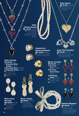 Pulseira Elegance
R$ 29,90 (76331)
n Conjunto com três
pulseiras de pérolas
ajustáveis, confeccionadas
com fo de náilon e presas
com uma fta de cetim.
Conjunto de
Brincos Romance
R$ 15,90 (67920)
n Conjunto com dois pares
de brincos, com 0,5 cm.
Brinco Thaisa
R$ 29,90 (76430)
n Brinco dourado
com gota de acrílico
mesclada de marrom
e pedrinhas de acrílico.
Colar Amore
R$ 27,90 (76436)
n Colar dourado com
pingente em forma
de coração.
Colar Três Corações
R$ 32,90 (76144)
n Colar de níquel com três
pingentes de coração e casa
com strass, com 38 cm.
Brinco Coração
R$ 24,90 cada
1 Dourado
Roxo (76543)
2 Dourado
Rosa Antigo
(76542)
3 Prateado
Preto (76544)
n Brinco de pino com
coração de murano.
n Peso: 2,2 g.
1
2
3
Brinco Gota
Dourada
R$ 39,90 (76148)
n Brinco dourado com
duas pedras de
resina branca.
n Medida: 4 cm.
Colar
Pérolas Veneza
R$ 19,90 (57691)
n Cordão de algodão
com 140 cm de
comprimento e pérolas
de vidro, com 8 mm de
diâmetro.
Colar Coração
R$ 26,90 cada
1 Dourado Rosa
Antigo (76545)
2 Dourado Roxo (76546)
3 Prateado Preto (76547)
n Corrente de 44 cm
e extensor de 5 cm.
n Pingente de murano.
n Peso: 5 g.
2
1
3
46
BR_BIJOUTERIAS_JVILLA14-13.indd 46 7/30/13 2:36 PM
PDF/X-4 ISOarizona.flow
www.arizona.com.br +55 11 3847-1977 686540_BR_JVILLA_Colheita14-13_P046.pdf - 156.0 x 230.0 mm - p?g. 46BLACK YELLOW MAGENTA CYAN
Agência: Arizona | Cliente: Arizona
Processado por arizona.flow em Tue Jul 30 14:38:05 2013
 