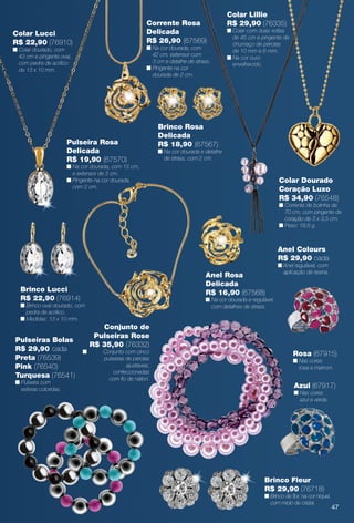 Elegance
Pulseiras Bolas
R$ 29,90 cada
Preta (76539)
Pink (76540)
Turquesa (76541)
n Pulseira com
esferas coloridas.
Anel Colours
R$ 29,90 cada
n Anel regulável, com
aplicação de resina.
Rosa (67915)
n Nas cores
rosa e marrom.
Azul (67917)
n Nas cores
azul e verde.
Colar Lucci
R$ 22,90 (76910)
n Colar dourado, com
43 cm e pingente oval,
com pedra de acrílico
de 13 x 10 mm.
Corrente Rosa
Delicada
R$ 26,90 (67569)
n Na cor dourada, com
42 cm, extensor com
3 cm e detalhe de strass.
n Pingente na cor
dourada de 2 cm.
Brinco Rosa
Delicada
R$ 18,90 (67567)
n Na cor dourada e detalhe
de strass, com 2 cm.
Colar Dourado
Coração Luxo
R$ 34,90 (76548)
n Corrente de bolinha de
70 cm, com pingente de
coração de 3 x 3,5 cm.
n Peso: 18,6 g.
Anel Rosa
Delicada
R$ 16,90 (67568)
n Na cor dourada e regulável,
com detalhes de strass.
Pulseira Rosa
Delicada
R$ 19,90 (67570)
n Na cor dourada, com 15 cm,
e extensor de 3 cm.
n Pingente na cor dourada,
com 2 cm.
Brinco Lucci
R$ 22,90 (76914)
n Brinco oval dourado, com
pedra de acrílico.
n Medidas: 13 x 10 mm.
Conjunto de
Pulseiras Rose
R$ 35,90 (76332)
n Conjunto com cinco
pulseiras de pérolas
ajustáveis,
confeccionadas
com fo de náilon.
Brinco Fleur
R$ 29,90 (76718)
n Brinco de for, na cor níquel,
com miolo de cristal.
Colar Lillie
R$ 29,90 (76335)
n Colar com duas voltas
de 45 cm e pingente de
chumaço de pérolas
de 10 mm e 6 mm.
n Na cor ouro
envelhecido.
47
BR_BIJOUTERIAS_JVILLA14-13.indd 47 7/23/13 3:49 AM
PDF/X-4 ISOarizona.flow
www.arizona.com.br +55 11 3847-1977 686540_BR_JVILLA_Colheita14-13_P047.pdf - 156.0 x 230.0 mm - p?g. 47BLACK YELLOW MAGENTA CYAN
Agência: Arizona | Cliente: Arizona
Processado por arizona.flow em Tue Jul 23 05:20:56 2013
 