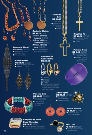 Anel Stigma
R$ 22,90 (76435)
n Anel ajustável,
na cor ouro velho.
n Detalhes de strass.
Anel Luxo
R$ 19,90 (67921)
n Anel regulável com pedras
de cristal e preta.
Bracelete Floral
R$ 35,90 (67922)
n Bracelete com 23 cm,
na cor ouro velho.
n Extensor com 4 cm.
Crucifxo Fé
R$ 19,80 (57244)
n Corrente com 48 cm,
na cor dourada.
n Unissex.
Pulseira Roxa
R$ 6,90 (76050)
n Maior durabilidade e
de difícil quebra.
n Medidas: 7 cm de
circunferência
e 3 cm de largura.
Conjunto de Anéis
Boas Vibrações
R$ 28,90 (76007)
n Três anéis ajustáveis com escritas
nas cores dourada, prata e cobre.
1
2
3
Crucifxo
Bold
R$ 21,90
(57245)
n Corrente com
48 cm, na cor
dourada.
n Unissex.
Brinco Anusha
R$ 18,80 (57408)
n Detalhes dourados
e 5 cm de diâmetro.
Conjunto de
Anéis Trinitá
R$ 29,90
P (76855)
M (76856)
G (76857)
n Conjunto de três anéis, com
estrela pequena de cristal
octante, banhado nas cores
rosé, ouro e níquel.
Conjunto Biojoia
R$ 42,00 cada
1 Colar e Brinco
Laranja (34248)
2 Colar e Brinco
Vermelho (34249)
3 Colar e Brinco
Azul (34247)
n Feito com sementes de
açaí, morototó e jupati.
Brinco Floral
R$ 34,90 (67923)
n Brinco de gancho com fores.
n Medidas: 7 x 2,5 cm.
Pulseira Galé
R$ 35,80 (57423)
n Com pedras azuis e
vermelhas e strass.
n Com 16 cm de
circunferência e
de elástico.
48
BR_BIJOUTERIAS_JVILLA14-13.indd 48 7/23/13 3:49 AM
PDF/X-4 ISOarizona.flow
www.arizona.com.br +55 11 3847-1977 686540_BR_JVILLA_Colheita14-13_P048.pdf - 156.0 x 230.0 mm - p?g. 48BLACK YELLOW MAGENTA CYAN
Agência: Arizona | Cliente: Arizona
Processado por arizona.flow em Tue Jul 23 05:20:57 2013
 