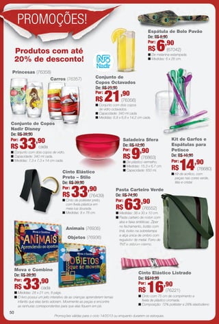 Promoções válidas para o ciclo 14/2013 ou enquanto durarem os estoques.
Conjunto de Copos
Nadir Disney
De: R$ 39,90
n Conjunto com dois copos de vidro.
n Capacidade: 340 ml cada.
n Medidas: 7,3 x 7,3 x 14 cm cada.
33,90Por:
R$ cada
Carros (76357)
Princesas (76358)
n De melanina estampada.
n Medidas: 6 x 26 cm.
Espátula de Bolo Pavão
De: R$ 8,90
6,90Por:
R$ (67042)
Conjunto de
Copos Octavados
Kit de Garfos e
Espátulas para
Petisco
De: R$ 16,90
14,90Por:
R$ (76680)
n Kit de acrílico, com
peças nas cores verde,
lilás e cristal.
K
Animais (76935)
Objetos (76936)
33,90Por:
R$
n Medidas: 28 x 21 cm, 8 págs.
n O livro possui um jeito interativo de as crianças aprenderem temas
infantis que elas tanto adoram. Movimente as peças e encontre
as ranhuras correspondentes para que elas fquem em pé.
Mova e Combine
De: R$ 39,90
Pasta Carteiro Verde
De: R$ 74,90
n Medidas: 38 x 30 x 10 cm.
n Pasta carteiro de náilon com
aba e faixa sintéticas. Zíper
no fechamento, botão com
ímã, bolso na sobretampa
e alça única de ombro com
regulador de metal. Forro de
TNT e debrum interno.
63,90Por:
R$ (76552)
n Cinto com 75 cm de comprimento e
fvela de plástico cromada.
n Composição: 72% poliéster e 28% elastodieno
Cinto Elástico Listrado
De: R$19,99
16,90Por:
R$ (76221)
n Cinto de poliéster preto,
com fvela plástica em
meia-lua dourada.
n Medidas: 8 x 78 cm.
Cinto Elástico
Preto – Stilo
De: R$ 39,90
(76439)33,90Por:
R$
n De plástico vermelho.
n Medidas: 15,3 x 6,7 cm.
n Capacidade: 650 ml.
Saladeira Sfera
De: R$ 12,90
(76863)9,90Por:
R$
De: R$ 25,90
21,90Por:
R$ (76356)
n Conjunto com dois copos
de vidro octavados.
n Capacidade: 340 ml cada.
n Medidas: 6,8 x 6,8 x 14,2 cm cada.
opos
Carros (763
unto de CCo
357)arros (763
Produtos com até
20% de desconto!
cada
A
Mova e Combine
Objetos (76936)
Espátula de Bolo Pavão
ador de
T e debrum intern
Cinto Elástico Lis
De: R$19,99
16,90
762
tico
PROMOÇÕES!
50
BR_PROMO_JVILLA14-13.indd 50 7/13/13 4:47:48PM
PDF/X-4 ISOarizona.flow
www.arizona.com.br +55 11 3847-1977 686540_BR_JVILLA_Colheita14-13_P050.pdf - 156.0 x 230.0 mm - p?g. 50BLACK YELLOW MAGENTA CYAN
Ag?ncia: Arizona | Cliente: Arizona
Processado por arizona.flow em Sat Jul 13 16:50:21 2013
 