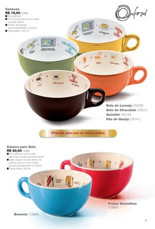 Brownie (13864)
Canecas
R$ 19,90 cada
n De cerâmica.
n Com receita para micro-ondas
na parte interna.
n Tempo de preparo:
aproximadamente 3 minutos.
n Capacidade: 300 ml.
Quindim (76140)
Bolo de Laranja (76530)
Bolo de Chocolate (76531)
Pão de Queijo (76141)
Próprias para uso no micro-ondas.
Caneca para Bolo
R$ 20,90 cada
n De cerâmica, com receita
para micro-ondas na parte interna.
n Após seguir a receita dentro da
caneca, leve ao micro-ondas
por aproximadamente 3 minutos.
n Capacidade: 300 ml.
Frutas Vermelhas
(13863)
7
BR_CUIDADOSPARACASA_JVILLA14-13.indd 7 7/30/13 5:00 PM
PDF/X-4 ISOarizona.flow
www.arizona.com.br +55 11 3847-1977 686540_BR_JVILLA_Colheita14-13_P007.pdf - 156.0 x 230.0 mm - p?g. 7BLACK YELLOW MAGENTA CYAN
Agência: Arizona | Cliente: Arizona
Processado por arizona.flow em Tue Jul 30 17:06:05 2013
 
