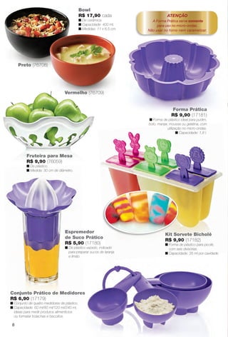 Espremedor
de Suco Prático
R$ 5,90 (17180)
n De plástico vazado, indicado
para preparar sucos de laranja
e limão.
Forma Prática
R$ 9,90 (17181)
n Forma de plástico ideal para pudim,
bolo, manjar, mousse ou gelatina, com
utilização no micro-ondas.
n Capacidade: 1,8 l.
Conjunto Prático de Medidores
R$ 6,90 (17179)
n Conjunto de quatro medidores de plástico.
n Capacidade: 60 ml/80 ml/120 ml/240 ml,
ideais para medir produtos alimentícios
ou formatar bolachas e biscoitos.
ATENÇÃO
A Forma Prática serve somente
para uso no micro-ondas.
Não usar no forno nem caramelizar.
Kit Sorvete Bicholé
R$ 9,90 (17182)
n Forma de plástico para picolé,
com seis divisórias.
n Capacidade: 35 ml por cavidade.
Bowl
R$ 17,90 cada
n De cerâmica.
n Capacidade: 400 ml.
n Medidas: 11 x 6,5 cm.
Preto (76708)
Vermelho (76709)
Fruteira para Mesa
R$ 9,90 (76059)
n De plástico.
n Medida: 30 cm de diâmetro.
8
BR_CUIDADOSPARACASA_JVILLA14-13.indd 8 7/30/13 9:09 PM
PDF/X-4 ISOarizona.flow
www.arizona.com.br +55 11 3847-1977 686540_BR_JVILLA_Colheita14-13_P008.pdf - 156.0 x 230.0 mm - p?g. 8BLACK YELLOW MAGENTA CYAN
Agência: Arizona | Cliente: Arizona
Processado por arizona.flow em Tue Jul 30 21:13:49 2013
 