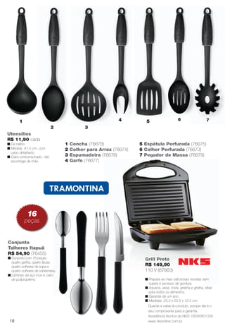 PDF/X-4 ISO

arizona.flow

4

1
2

6

5

7

3

Utensílios
R$ 11,90 cada
n De náilon.
n Medida: 41,5 cm, com
cabo detalhado.
n Cabo emborrachado, não
escorrega da mão.

1
2
3
4

Concha (76678)
Colher para Arroz (76674)
Espumadeira (76676)
Garfo (76677)

5 Espátula Perfurada (76675)
6 Colher Perfurada (76673)
7 Pegador de Massa (76679)

16

peças

T
R$ 59,90
n
n

Conjunto
Talheres Itapuã
R$ 54,90 (76455)
n Conjunto com 16 peças:
quatro garfos, quatro facas,
quatro colheres de sopa e
quatro colheres de sobremesa.
n Lâminas de aço inox e cabo
de polipropileno.

Grill Preto
R$ 149,90
110 V (67863)
n Prepara as mais saborosas receitas sem
sujeira e excesso de gordura.
n Aquece, assa, tosta, gratina e grelha, ideal
para todos os alimentos.
n Garantia de um ano.
n Medidas: 25,5 x 25,5 x 12,5 cm.
Guarde a caixa do produto, porque ela é o
seu comprovante para a garantia.
Assistência técnica da NKS: 08000951328
www.nksonline.com.br

10

BR_CUIDADOSPARACASA_JVILLA15-13.indd 10

8/17/13 2:04 AM
Agência: Arizona | Cliente: Arizona
Processado por arizona.flow em Sat Aug 17 02:08:58 2013

BLACK YELLOW MAGENTA CYAN

www.arizona.com.br +55 11 3847-1977

686889_BR_JVILLA_Colheita15-13_P010.pdf - 156.0 x 230.0 mm - p?g. 10

 