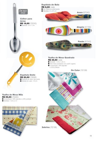 arizona.flow

PDF/X-4 ISO

Espátula de Bolo
R$ 8,90 cada

De aço
inox

n De melamina estampada.
n Medidas: 6 x 26 cm.

Arara (67040)

Colher para
Arroz
R$ 19,90 (76245)
n Medidas: 33 x 7 cm.

Alegria (57785)

Pavão (67042)

Toalha de Mesa Quadrada
R$ 49,90 cada
n Medidas: 1,40 x 1,40 m.
n Para mesa quadrada com quatro lugares.
n Composição: 80% algodão
e 20% poliéster.

On Color (76199)
Espátula Smile
R$ 20,90 (76686)
n Espátula de náilon decorada.
n Medida do cabo: 18 cm.

Toalha de Mesa Mila
R$ 59,90 (76460)
n Composição: 80% algodão e 20% poliéster.
n Medidas: 1,40 x 2 m.

Sabrina (76198)

11

BR_CUIDADOSPARACASA_JVILLA15-13.indd 11

8/17/13 2:31 AM
Agência: Arizona | Cliente: Arizona
Processado por arizona.flow em Sat Aug 17 02:32:16 2013

BLACK YELLOW MAGENTA CYAN

www.arizona.com.br +55 11 3847-1977

686889_BR_JVILLA_Colheita15-13_P011.pdf - 156.0 x 230.0 mm - p?g. 11

 