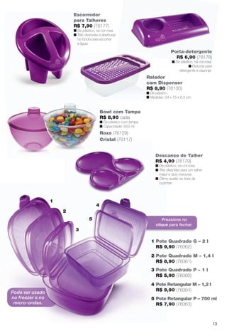 arizona.flow

PDF/X-4 ISO

Escorredor
para Talheres
R$ 7,90 (76177)
n De plástico, na cor roxa.
n Três divisórias e aberturas
no fundo para escorrer
a água.

Porta-detergente
R$ 6,90 (76178)
n De plástico, na cor roxa.
n Divisória para
detergente e esponja.

Ralador
com Dispenser
R$ 8,90 (76130)
n De plástico.
n Medidas: 24 x 15 x 6,5 cm.

Bowl com Tampa
R$ 8,90 cada
n De plástico com tampa.
n Capacidade: 650 ml.

Roxo (76129)
Cristal (76117)

Descanso de Talher
R$ 4,90 (76179)
n De plástico, na cor roxa.
n Três divisórias para um talher
maior e dois menores.
n Ótimo auxílio na hora de
cozinhar.

1

4
2
5

Pressione no
clique para fechar.

3
1 Pote Quadrado G – 2 l
R$ 9,90 (76062)
2 Pote Quadrado M – 1,4 l
R$ 8,90 (76061)
3 Pote Quadrado P – 1 l
R$ 5,90 (76060)
4 Pote Retangular M – 1,2 l
R$ 9,90 (76064)

Pode ser usado
no freezer e no
micro-ondas.

5 Pote Retangular P – 750 ml
R$ 7,90 (76063)

13

BR_CUIDADOSPARACASA_JVILLA15-13.indd 13

8/17/13 2:05 AM
Agência: Arizona | Cliente: Arizona
Processado por arizona.flow em Sat Aug 17 02:08:57 2013

BLACK YELLOW MAGENTA CYAN

www.arizona.com.br +55 11 3847-1977

686889_BR_JVILLA_Colheita15-13_P013.pdf - 156.0 x 230.0 mm - p?g. 13

 