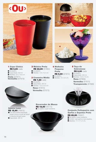 arizona.flow

PDF/X-4 ISO

2

3
1

5

4

1 Copo Cônico
R$ 9,90 cada

2 Meleira Preta
R$ 22,90 (67882)

n De plástico.
n Capacidade: 500 ml.
n Medidas: 9,5 x 14,8 cm.

n De plástico.
n Medidas: 7,8 x 15,3 cm.

Preto (67877)
Vermelho (67879)

3 Cremeira Média
R$ 7,90 cada

4 Molheira
Pequena
Preta
R$ 5,90 (67874)
n De plástico.
n Medidas: 10 x 4,5 cm.

n De plástico.
n Capacidade: 350 ml.
n Medidas: 13,5 x 6,5 cm.

5 Taça de
Sobremesa
R$ 6,90 cada
n De plástico.
n Capacidade: 300 ml.
n Medidas: 14,5 x 13 cm.

Roxa (67869)
Vermelha (67870)
Transparente (67868)

Roxa (67872)
Vermelha (67873)

Saleiro Luna
R$ 15,90 (76915)

Escorredor de Massa
R$ 18,90 (76172)
n De plástico super-resistente.

n Com face externa texturizada,
resiste a riscos e pode ser levado
à máquina de lavar louças.
n Capacidade: 480 ml.

Conjunto Petisqueira com
Garfos e Espetos Preto
R$ 25,90 (76907)
n De plástico super-resistente.
n Contém: seis garfos e seis espetos.
n Medidas: 17 x 17 x 2 cm.

14

BR_CUIDADOSPARACASA_JVILLA15-13.indd 14

8/20/13 2:44 AM
Agência: Arizona | Cliente: Arizona
Processado por arizona.flow em Tue Aug 20 02:47:38 2013

BLACK YELLOW MAGENTA CYAN

www.arizona.com.br +55 11 3847-1977

686889_BR_JVILLA_Colheita15-13_P014.pdf - 156.0 x 230.0 mm - p?g. 14

 