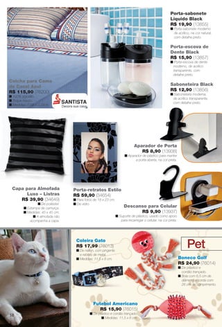 arizona.flow

PDF/X-4 ISO

Porta-sabonete
Líquido Black
R$ 19,90 (13855)
n Porta-sabonete moderno
de acrílico, na cor natural,
com detalhe preto.

Porta-escova de
Dente Black
R$ 15,90 (13857)
n Porta-escova de dente
moderno, de acrílico
transparente, com
detalhe preto.

Colcha para Cama
de Casal Azul
R$ 115,90 (76200)

Saboneteira Black
R$ 12,90 (13856)
n Saboneteira moderna,
de acrílico transparente,
com detalhe preto.

n 100% algodão.
n Toque macio.
n Medidas: 2,03 x 2,29 m.

Aparador de Porta
R$ 8,90 (13938)
n Aparador de plástico para manter
a porta aberta, na cor preta.

Capa para Almofada
Luxo – Listras
R$ 39,90 (34649)
n De poliéster.
n Estampa de camurça.
n Medidas: 45 x 45 cm.
n A almofada não
acompanha a capa.

Porta-retratos Estilo
R$ 59,90 (34654)
n Para fotos de 18 x 23 cm.
n De vidro.

Descanso para Celular
R$ 9,90 (13937)
n Suporte de plástico, usado como apoio
para recarregar o celular, na cor preta.

Coleira Gato
R$ 17,99 (76013)
n De náilon, com pingente
e rebites de metal.
n Medidas: 11,5 x 8 cm.

Pet
Boneco Golf
R$ 24,90 (76014)
n De plástico e
cordão trançado.
n Bola com 6,5 cm de
diâmetro e corda com
26 cm de comprimento.

Futebol Americano
R$ 15,90 (76015)
18

n De plástico e cordão trançado.
n Medidas: 11,5 x 8 cm.

BR_CUIDADOSPARACASA_JVILLA15-13.indd 18

8/17/13 2:06 AM
Agência: Arizona | Cliente: Arizona
Processado por arizona.flow em Sat Aug 17 02:08:58 2013

BLACK YELLOW MAGENTA CYAN

www.arizona.com.br +55 11 3847-1977

686889_BR_JVILLA_Colheita15-13_P018.pdf - 156.0 x 230.0 mm - p?g. 18

 