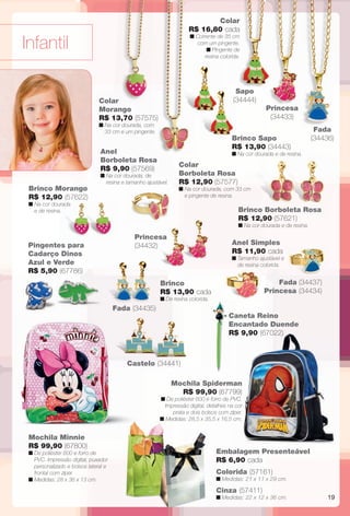 arizona.flow

PDF/X-4 ISO

Colar
R$ 16,80 cada
n Corrente de 35 cm
com um pingente.
n Pingente de
resina colorida.

Infantil

Sapo
(34444)

Colar
Morango
R$ 13,70 (57575)

Princesa
(34433)

n Na cor dourada, com
33 cm e um pingente.

Fada
(34436)

Brinco Sapo
R$ 13,90 (34443)

Anel
Borboleta Rosa
R$ 9,90 (57569)

n Na cor dourada e de resina.

n Na cor dourada, de
resina e tamanho ajustável.

Colar
Borboleta Rosa
R$ 12,90 (57577)

n Na cor dourada, com 33 cm
e pingente de resina.

Brinco Morango
R$ 12,90 (57622)
n Na cor dourada
e de resina.

Brinco Borboleta Rosa
R$ 12,90 (57621)
n Na cor dourada e de resina.

Pingentes para
Cadarço Dinos
Azul e Verde
R$ 5,90 (67786)

Princesa
(34432)

Anel Simples
R$ 11,90 cada

n Tamanho ajustável e
de resina colorida.

Fada (34437)
Princesa (34434)

Brinco
R$ 13,90 cada
n De resina colorida.

Fada (34435)

Caneta Reino
Encantado Duende
R$ 9,90 (67022)

Castelo (34441)
Mochila Spiderman
R$ 99,90 (67799)

n De poliéster 600 e forro de PVC.
Impressão digital, detalhes na cor
prata e dois bolsos com zíper.
n Medidas: 28,5 x 35,5 x 16,5 cm.

Mochila Minnie
R$ 99,90 (67800)

Embalagem Presenteável
R$ 6,90 cada

n De poliéster 600 e forro de
PVC. Impressão digital, puxador
personalizado e bolsos lateral e
frontal com zíper.
n Medidas: 28 x 36 x 13 cm.

Colorida (57161)

n Medidas: 21 x 11 x 29 cm.

Cinza (57411)

n Medidas: 22 x 12 x 36 cm.

BR_INFANTIL_JVILLA15-13.indd 19

19

7/26/13 11:12 AM

Agência: Arizona | Cliente: Arizona
Processado por arizona.flow em Fri Jul 26 11:14:21 2013

BLACK YELLOW MAGENTA CYAN

www.arizona.com.br +55 11 3847-1977

686889_BR_JVILLA_Colheita15-13_P019.pdf - 156.0 x 230.0 mm - p?g. 19

 