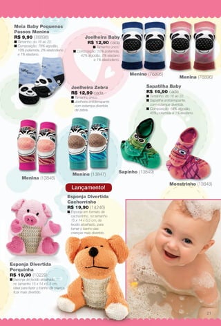 arizona.flow

PDF/X-4 ISO

Meia Baby Pequenos
Passos Menino
R$ 9,90 (76898)

n Tamanho: do 16 ao 22.
n Composição: 78% algodão,
19% poliamida, 2% elastodieno
e 1% elastano.

Joelheira Baby
R$ 12,90 cada

n Tamanho único.
n Composição: 55% poliamida,
42% algodão, 2% elastano
e 1% elastodieno.

Menino (76895)

Sapatilha Baby
R$ 16,90 cada

Joelheira Zebra
R$ 12,90 cada

n Tamanho: do 16 ao 22.
n Sapatilha antiderrapante,
com estampa divertida.
n Composição: 64% algodão,
45% poliamida e 1% elastano.

n Tamanho único.
n Joelheira antiderrapante
com estampa divertida
de zebra.

a 15 meses.

Menina (13846)

Menino (13847)

Sapinho (13849)

Lançamento!

é Galinha
ntadinha
cada

Menina (76896)

Monstrinho (13848)

Esponja Divertida
Cachorrinho
R$ 19,90 (14246)

00% poliéster,
a personagem
ha Pintadinha.

n Esponja em formato de
cachorrinho, no tamanho
15 x 14 x 6,5 cm, de
tecido atoalhado, para
tornar o banho das
crianças mais divertido.

(13996)

Esponja Divertida
Porquinha
R$ 19,90 (10229)

n Esponja de tecido atoalhado,
no tamanho 15 x 14 x 6,5 cm,
ideal para fazer o banho da criança
fcar mais divertido.

21

BR_BABY_JVILLA_15-13.indd 21

8/21/13 6:48 PM
Agência: Arizona | Cliente: Arizona
Processado por arizona.flow em Wed Aug 21 18:50:14 2013

BLACK YELLOW MAGENTA CYAN

www.arizona.com.br +55 11 3847-1977

686889_BR_JVILLA_Colheita15-13_P021.pdf - 156.0 x 230.0 mm - p?g. 21

 