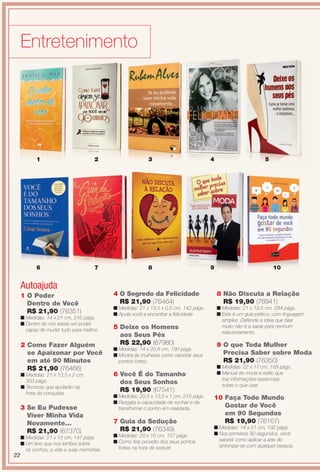PDF/X-4 ISO

arizona.flow

Entretenimento

1

2

3

4

6

7

8

9

Autoajuda
1 O Poder
Dentro de Você
R$ 21,90 (76351)
n Medidas: 14 x 21 cm, 216 págs.
n Dentro de nós existe um poder
capaz de mudar tudo para melhor.

2 Como Fazer Alguém
se Apaixonar por Você
em até 90 Minutos
R$ 21,90 (76466)
n Medidas: 21 x 13,5 x 2 cm,
303 págs.
n Técnicas que ajudarão na
hora da conquista.

3 Se Eu Pudesse
Viver Minha Vida
Novamente...
R$ 21,90 (67370)

22

n Medidas: 21 x 13 cm, 147 págs.
n Um livro que nos lembra sobre
os sonhos, a vida e suas memórias.

5

10

4 O Segredo da Felicidade
R$ 21,90 (76464)

8 Não Discuta a Relação
R$ 19,90 (76941)

n Medidas: 21 x 13,5 x 0,5 cm, 142 págs.
n Ajuda você a encontrar a felicidade.

n Medidas: 21 x 13,5 cm, 284 págs.
n Este é um guia prático, com linguagem
simples. Defende a ideia que falar
muito não é a saída para nenhum
relacionamento.

5 Deixe os Homens
aos Seus Pés
R$ 22,90 (67980)
n Medidas: 14 x 20,8 cm, 190 págs.
n Mostra às mulheres como valorizar seus
pontos fortes.

6 Você É do Tamanho
dos Seus Sonhos
R$ 19,90 (67541)
n Medidas: 20,5 x 13,5 x 1 cm, 215 págs.
n Resgata a capacidade de sonhar e de
transformar o sonho em realidade.

7 Guia da Sedução
R$ 21,90 (76349)
n Medidas: 20 x 16 cm, 157 págs.
n Como tirar proveito dos seus pontos
fortes na hora de seduzir.

BR_ENTRETENIMENTO_JVILLA15-13.indd 22

9 O que Toda Mulher
Precisa Saber sobre Moda
R$ 21,90 (76350)
n Medidas: 22 x 17 cm, 189 págs.
n Manual de moda e estilo que
traz informações essenciais
sobre o que usar.

10 Faça Todo Mundo
Gostar de Você
em 90 Segundos
R$ 19,90 (76167)
n Medidas: 14 x 21 cm, 192 págs.
n Nos primeiros 90 segundos, você
saberá como aplicar a arte de
sintonizar-se com qualquer pessoa.

8/3/13 11:14 AM
Agência: Arizona | Cliente: Arizona
Processado por arizona.flow em Sat Aug 3 11:23:50 2013

BLACK YELLOW MAGENTA CYAN

www.arizona.com.br +55 11 3847-1977

686889_BR_JVILLA_Colheita15-13_P022.pdf - 156.0 x 230.0 mm - p?g. 22

 