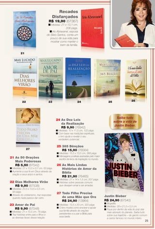 arizona.flow

PDF/X-4 ISO

Recados
Disfarçados

R$ 19,90 (67367)

n Medidas: 21 x 13,1 cm,
206 págs.
n Iris Abravanel, esposa
de Silvio Santos, conta um
pouco de sua vida para
mostrar como manter o
bem da família.
21

22

23

24

26

25

Saiba tudo
sobre a vida de
Justin Bieber.

24 As Dez Leis
da Realização
R$ 9,90 (76942)
n Medidas: 10 x 11,5 cm, 122 págs.
n Com base nas tradições espirituais,
o livro ajuda a revelar o seu
verdadeiro potencial.

27

21 As 50 Orações
Mais Poderosas
R$ 5,90 (67542)
n Medidas: 21 x 13,5 x 0,7 cm, 63 págs.
n Aumente a sua fé em Deus através da
oração a seus anjos e santos.

22 Dias Melhores Virão
R$ 9,90 (67538)
n Medidas: 20,5 x 13,5 x 0,5 cm,
93 págs.
n Através do cristianismo, traz respostas
quando nada parece dar certo.

23 Amor de Pai
R$ 9,90 (67548)
n Medidas: 21 x 13,5 cm, 78 págs.
n Traz histórias entre pais e flhos e
as diversas faces dessa relação.

25 365 Bênçãos
R$ 15,90 (76564)
n Medidas: 15,5 x 13,5 cm, 368 págs.
n Mensagens positivas assinadas pelo maior
escritor de livros de inspiração no mundo.

26 As Mais Lindas
Histórias de Amor da
Bíblia
R$ 21,90 (76465)
n Medidas: 21 x 14 x 1,5 cm, 207 págs.
n Histórias sobre pessoas comuns
que desejam amar e ser amadas.

27 Todo Filho Precisa
de uma Mãe que Ora
R$ 24,90 (13964)
n Medidas: 13,5 x 20 cm, 320 págs.
n O livro mostra como envolver e apoiar
sua família através de orações
persistentes e a usar a Bíblia para
essa tarefa.

Justin Bieber
R$ 24,90 (67540)
n Biografa.
n Medidas: 28 x 21,5 x 0,5 cm.
n Fique por dentro da vida do pop star
mais adorado do planeta. Saiba tudo
sobre sua trajetória – de garoto comum
a cantor famoso no mundo inteiro.

25

BR_ENTRETENIMENTO_JVILLA15-13.indd 25

8/3/13 11:15 AM
Agência: Arizona | Cliente: Arizona
Processado por arizona.flow em Sat Aug 3 11:23:49 2013

BLACK YELLOW MAGENTA CYAN

www.arizona.com.br +55 11 3847-1977

686889_BR_JVILLA_Colheita15-13_P025.pdf - 156.0 x 230.0 mm - p?g. 25

 