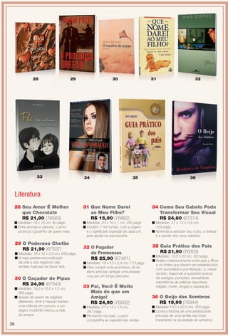arizona.flow

PDF/X-4 ISO

28

29

33

30

34

31

35

32

36

Literatura
28 Seu Amor É Melhor
que Chocolate
R$ 21,90 (76563)

31 Que Nome Darei
ao Meu Filho?
R$ 15,90 (76882)

34 Como Seu Cabelo Pode
Transformar Seu Visual
R$ 24,80 (67374)

n Medidas: 18 x 18 cm, 80 págs.
n Entre aromas e sabores, o amor
provoca o gostinho de quero mais.

n Medidas: 23 x 16 x 1 cm, 290 págs.
n Contém 7 mil nomes, com a origem
e o signifcado especial de cada um,
para ajudar na sua escolha.

n Medidas: 21 x 13 x 0,5 cm,
109 págs.
n Aprenda a valorizar seu rosto, a beleza
e a saúde dos seus cabelos.

32 O Pagador
de Promessas
R$ 25,90 (67491)

35 Guia Prático dos Pais
R$ 21,90 (76353)

29 O Poderoso Chefão
R$ 21,90 (67537)
n Medidas: 18 x 12 x 2,8 cm, 658 págs.
n A mais perfeita reconstituição
da vida e dos negócios das
famílias mafosas de Nova York.

30 O Caçador de Pipas
R$ 24,90 (67543)
n Medidas: 19,5 x 13,5 x 1,5 cm,
365 págs.
n Apesar de serem de religiões
diferentes, Amir e Hassan tiveram
uma infância em comum, e um
trágico incidente marcou a vida
de ambos.

26

n Medidas: 18 x 12 x 2,8 cm, 173 págs.
n Para cumprir uma promessa, Zé do
Burro precisa carregar uma pesada
cruz por um longo percurso.

33 Pai, Você É Muito
Mais do que um
Amigo!
R$ 24,90 (76562)
n Medidas: 21 x 14 x 1,5 cm,
267 págs.
n Pensando nos pais, o autor
compartilha as experiências vividas.

BR_ENTRETENIMENTO_JVILLA15-13.indd 26

n Medidas: 13,5 x 20 cm, 320 págs.
n Avalia o relacionamento entre pais e flhos
e os limites que devem ser estabelecidos
com autoridade e ponderação, e, nesse
sentido, responde a questões acerca
de castigos, punições, sexualidade,
importância de práticas esportivas,
religião, morte, drogas e separação.

36 O Beijo das Sombras
R$ 19,90 (76944)
n Medidas:13,5 x 20,5 cm, 320 págs.
n Conta a história de uma adolescente
princesa de uma família real muito
importante na sociedade de vampiros.

8/3/13 11:16 AM
Agência: Arizona | Cliente: Arizona
Processado por arizona.flow em Sat Aug 3 11:23:50 2013

BLACK YELLOW MAGENTA CYAN

www.arizona.com.br +55 11 3847-1977

686889_BR_JVILLA_Colheita15-13_P026.pdf - 156.0 x 230.0 mm - p?g. 26

 