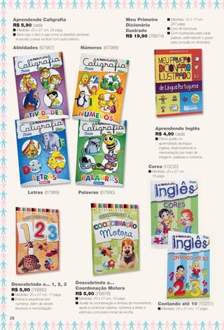 arizona.flow

PDF/X-4 ISO

Meu Primeiro
Dicionário
Ilustrado
R$ 19,90 (76874)

Aprendendo Caligrafa
R$ 5,90 cada

n Medidas: 20 x 27 cm, 24 págs.
n Abra logo o livro e veja como é divertido escrever.
A escrita cursiva vai fcar com outro jeitinho.

Atividades (67987)

n Medidas: 12 x 17 cm,
287 págs.
n Livro de brochura.
n Com ilustrações para cada
palavra, estimulando o gosto
pela consulta no dicionário.

Números (67988)

Aprendendo Inglês
R$ 4,90 cada

n Ótimo auxílio no
aprendizado da língua
inglesa, desenvolvendo a
memorização por meio de
imagens, palavras e números.

Cores (10230)

n Medidas: 20 x 27 cm,
16 págs.

Letras (67989)

Descobrindo o... 1, 2, 3
R$ 5,90 (76880)

n Medidas: 20 x 27 cm, 17 págs.
n Ensina a sequência dos
números. Além de divertir,
favorece a memorização.

Palavras (67990)

Descobrindo a...
Coordenação Motora
R$ 5,90 (76878)

n Medidas: 20 x 27 cm, 16 págs.
n Auxilia na coordenação e frmeza de movimentos,
ajuda a contornar objetos, números e letras e
estimula o processo inicial da escrita.

Contando até 10 (10231)
n Medidas: 20 x 27 cm, 17 págs.

28

BR_ENTRETENIMENTO_JVILLA15-13.indd 28

8/19/13 9:34 AM
Agência: Arizona | Cliente: Arizona
Processado por arizona.flow em Mon Aug 19 09:42:21 2013

BLACK YELLOW MAGENTA CYAN

www.arizona.com.br +55 11 3847-1977

686889_BR_JVILLA_Colheita15-13_P028.pdf - 156.0 x 230.0 mm - p?g. 28

 
